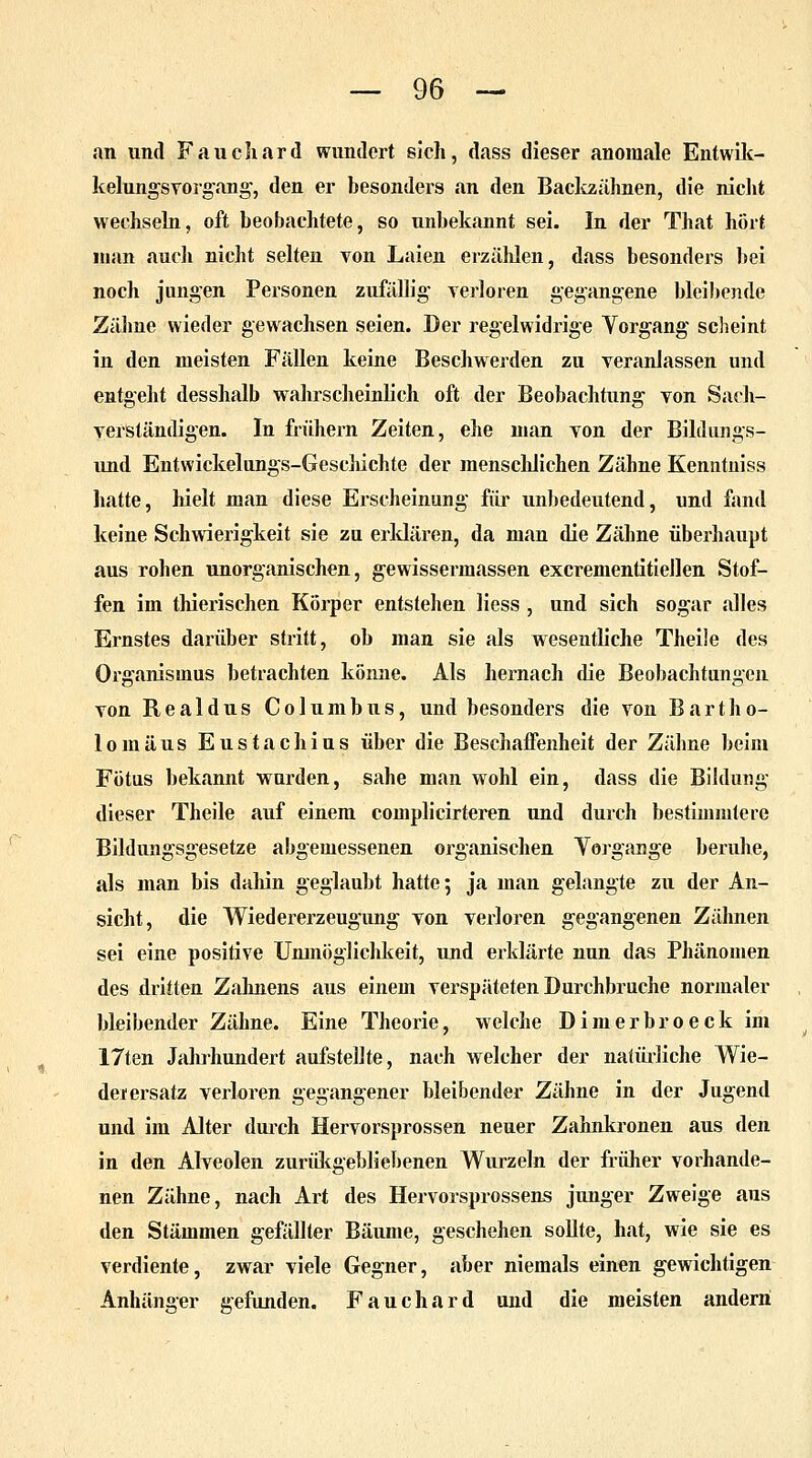 an und Fauch ard wundert sich, dass dieser anomale Entwik- kelungsvorgang, den er besonders an den Backzähnen, die nicht wechseln, oft beobachtete, so unbekannt sei. In der That hört man auch nicht selten von Laien erzählen, dass besonders bei noch jungen Personen zufällig' verloren gegangene bleibende Zähne wieder gewachsen seien. Der regelwidrige Yorgang scheint in den meisten Fällen keine Beschwerden zu veranlassen und entgeht desshalb wahrscheinlich oft der Beobachtung von Sach- verständigen. In frühern Zeiten, ehe man von der Bildungs- und Entwickelungs-Gesehichte der menschlichen Zähne Kenntniss hatte, hielt man diese Erscheinung für unbedeutend, und fand keine Schwierigkeit sie zu erklären, da man die Zähne überhaupt aus rohen unorganischen, gewissermassen excrementitiellen Stof- fen im thierischen Körper entstehen Hess , und sich sogar alles Ernstes darüber stritt, ob man sie als wesentliche Theile des Organismus betrachten könne. Als hernach die Beobachtungen von Realdus Columbus, und besonders die von Bartho- lomäus Eustachius über die Beschaffenheit der Zähne beim Fötus bekannt wurden, sähe man wohl ein, dass die Bildung dieser Theile auf einem complicirteren und durch bestimmtere Bildungsgesetze abgemessenen organischen Yorgange beruhe, als man bis dahin geglaubt hatte; ja man gelangte zu der An- sicht, die Wiedererzeugung von verloren gegangenen Zähnen sei eine positive Unmöglichkeit, und erklärte nun das Phänomen des dritten Zahnens aus einem verspäteten Durchbruche normaler bleibender Zähne. Eine Theorie, welche Dimerbroeck im 17ten Jahrhundert aufstellte, nach welcher der natürliche Wie- der ersatz verloren gegangener bleibender Zähne in der Jugend und im Alter durch Hervorsprossen neuer Zahnkronen aus den in den Alveolen zurükgebliebenen Wurzeln der früher vorhande- nen Zähne, nach Art des Hervorsprossens junger Zweige aus den Stämmen gefällter Bäume, geschehen sollte, hat, wie sie es verdiente, zwar viele Gegner, aber niemals einen gewichtigen Anhänger gefunden. Fauchard und die meisten andern
