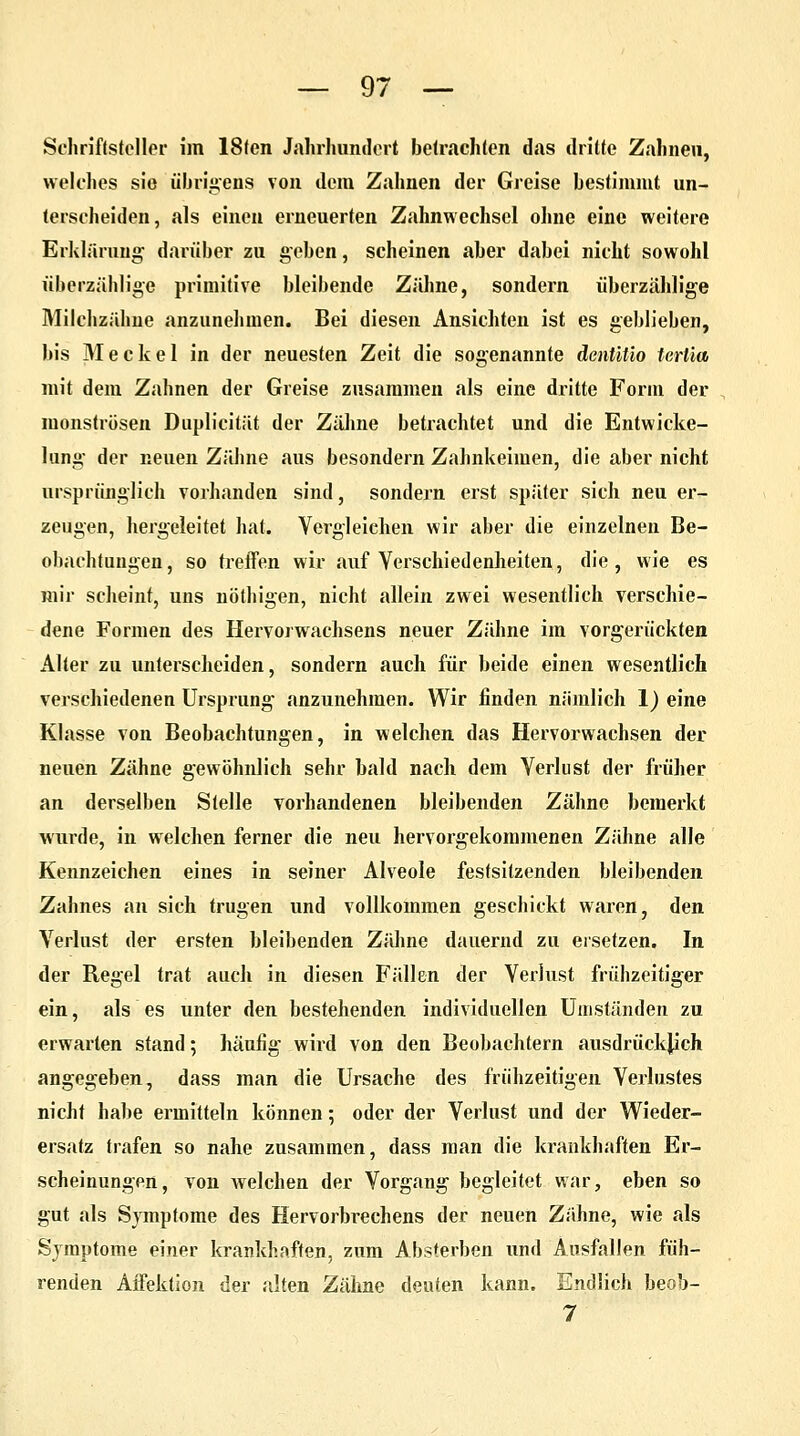 Schriftsteller im 18fen Jahrhundert betrachten das dritte Zahnen, welches sie übrigens von dem Zahnen der Greise bestimmt un- terscheiden, als einen erneuerten Zahnwechsel ohne eine weitere Erklärung' darüber zu geben, scheinen aber dabei nicht sowohl überzählige primitive bleibende Zähne, sondern überzählige Milchzähne anzunehmen. Bei diesen Ansichten ist es geblieben, bis Meckel in der neuesten Zeit die sogenannte dcnütio tertia mit dem Zahnen der Greise zusammen als eine dritte Form der monströsen Duplicität der Zähne betrachtet und die Entwicke- lung der neuen Zähne aus besondern Zahnkeimen, die aber nicht ursprünglich vorhanden sind, sondern erst später sich neu er- zeugen, hergeleitet hat. Vergleichen wir aber die einzelnen Be- obachtungen, so treffen wir auf Verschiedenheiten, die, wie es mir scheint, uns nöthigen, nicht allein zwei wesentlich verschie- dene Formen des Hervorwachsens neuer Zähne im vorgerückten xilter zu unterscheiden, sondern auch für beide einen wesentlich verschiedenen Ursprung anzunehmen. Wir linden niimlich 1) eine Klasse von Beobachtungen, in welchen das Hervorwachsen der neuen Zähne gewöhnlich sehr bald nach dem Verlust der früher an derselben Stelle vorhandenen bleibenden Zähne bemerkt wurde, in welchen ferner die neu hervorgekommenen Zähne alle Kennzeichen eines in seiner Alveole festsitzenden bleibenden Zahnes an sich trugen und vollkommen geschickt waren, den Verlust der ersten bleibenden Zähne dauernd zu ersetzen. In der Begel trat auch in diesen Fällen der Verlust frühzeitiger ein, als es unter den bestehenden individuellen Umständen zu erwarten stand; häufig wird von den Beobachtern ausdrücklich angegeben, dass man die Ursache des frühzeitigen Verlustes nicht habe ermitteln können; oder der Verlust und der Wieder- ersatz trafen so nahe zusammen, dass man die krankhaften Er- scheinungen, von welchen der Vorgang begleitet war, eben so gut als Symptome des Hervorbrechens der neuen Zähne, wie als Symptome einer krankhaften, zum Absterben und Ausfallen füh- renden Affektion der alten Zähne deuten kann. Endlich beob- 7