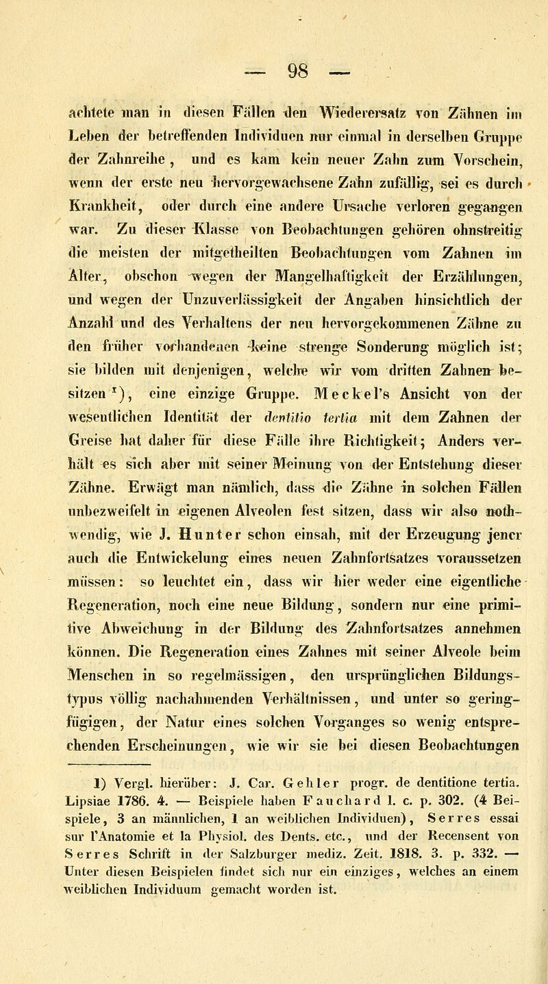 achtete man in diesen Fällen den Wiederersatz von Zähnen im Leben der betreffenden Individuen mir einmal in derselben Gruppe der Zahnreihe , und es kam kein neuer Zahn zum Vorschein, wenn der erste neu hervorgewachsene Zahn zufällig, sei es durch Krankheit, oder durch eine andere Ursache verloren gegangen war. Zu dieser Klasse von Beobachtungen gehören ohnstreitig die meisten der mitgetheilten Beobachtungen vom Zahnen im Älter, obschon wegen der Mangelhaftigkeit der Erzählungen, und wegen der Unzuverlässigkeit der Angaben hinsichtlich der Anzahl und des Verhaltens der neu hervorgekommenen Zähne zu den früher vorhandenen -keine strenge Sonderung möglich ist; sie bilden mit denjenigen, welche wir vom dritten Zahnenr be- sitzen1), eine einzige Gruppe. MeckeTs Ansicht von der wesentlichen Identität der äenütio tertia mit dem Zahnen der Greise hat daher für diese Fälle ihre Richtigkeit; Anders ver- hält es sich aber mit seiner Meinung von der Entstehung dieser Zähne. Erwägt man nämlich, dass <lie Zähne in solchen Fällen unbezweifelt in eigenen Alveolen fest sitzen, dass wir also noth- wendig, wie J. Hunt er schon einsah, mit der Erzeugung jener auch die Entwickelung eines neuen Zahnfortsatzes voraussetzen müssen: so leuchtet ein, dass wir hier weder eine eigentliche Regeneration, noch eine neue Bildung, sondern nur eine primi- tive Abweichung in der Bildung des Zahnfortsatzes annehmen können. Die Regeneration eines Zahnes mit seiner Alveole beim Menschen in so regelmässigen, den ursprünglichen Bildungs- typus völlig nachahmenden Verhältnissen, und unter so gering- fügigen, der Natur eines solchen Vorganges so wenig entspre- chenden Erscheinungen, wie wir sie bei diesen Beobachtungen 1) Vergl. hierüber: J. Car. Gehler progr. de dentitione tertia. Lipsiae 1786. 4. — Beispiele haben Fauchard 1. c. p. 302. (4 Bei- spiele, 3 an männlichen, 1 an weiblichen Individuen), S er res essai sur rAnatomie et Ia Physiol. des Dents. etc., und der Recensent von Serres Schrift in der Salzburger mediz. Zeit. 1818. 3. p. 332. — Unter diesen Beispielen hndet sich nur ein einziges, welches an einem weiblichen Individuum gemacht worden ist.