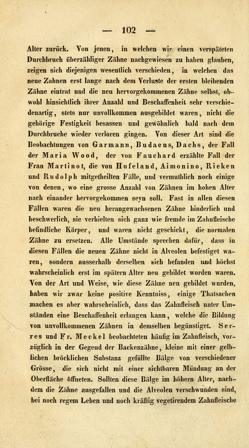 Alter zurück. Von jenen, in welchen wir einen verspäteten Durchbruch überzähliger Zähne nachgewiesen zu haben glauben, zeigen sich diejenigen wesentlich verschieden, in welchen das neue Zahnen erst lange nach dem Verluste der ersten bleibenden Zähne eintrat und die neu hervorgekommenen Zähne selbst, ob- wohl hinsichtlich ihrer Anzahl und Beschaffenheit sehr verschie- denartig, stets nur unvollkommen ausgebildet waren, nicht die gehörige Festigkeit besassen und gewöhnlich bald nach dem Durchbruche wieder verloren gingen. Von dieser Art sind die Beobachtungen von Garmann, Budaeus, Dachs, der Fall der Maria Wood, der von Fauchard erzählte Fall der Frau Martinot, die von Hufeland, Aimonino, Rieken und Rudolph mitgetheilten Fälle, und vermuthlich noch einige von denen, wo eine grosse Anzahl von Zähnen im hohen Alter nach einander hervorgekommen seyn soll. Fast in allen diesen Fällen waren die neu herangewachsenen Zähne hinderlich und beschwerlich, sie verhielten sich ganz wie fremde im Zahnfleische befindliche Körper, und waren nicht geschickt, die normalen Zähne zu ersetzen. Alle Umstände sprechen dafür, dass in diesen Fällen die neuen Zähne nicht in Alveolen befestiget wa- ren, sondern ausserhalb derselben sich befanden und höchst wahrscheinlich erst im spätem Alter neu gebildet worden waren. Von der Art und Weise, wie diese Zähne neu gebildet wurden, haben wir zwar keine positive Kenntniss, einige Thatsachen machen es aber wahrscheinlich, dass das Zahnfleisch unter Um- ständen eine Beschaffenheit erlangen kann, welche die Bildung von unvollkommenen Zähnen in demselben begünstiget. Ser- res und Fr. Meckel beobachteten häufig im Zahnfleisch, vor- züglich in der Gegeud der Backenzähne, kleine mit einer gelb- lichen bröcklichen Substanz gefüllte Bälge von verschiedener Grösse, die sich nicht mit einer sichtbaren Mündung an der Oberfläche öffneten. Sollten diese Bälge im höhern Alter, nach- dem die Zahne ausgefallen und die Alveolen verschwunden sind, bei noch regem Leben und noch kräftig vegetirendem Zahnfleische