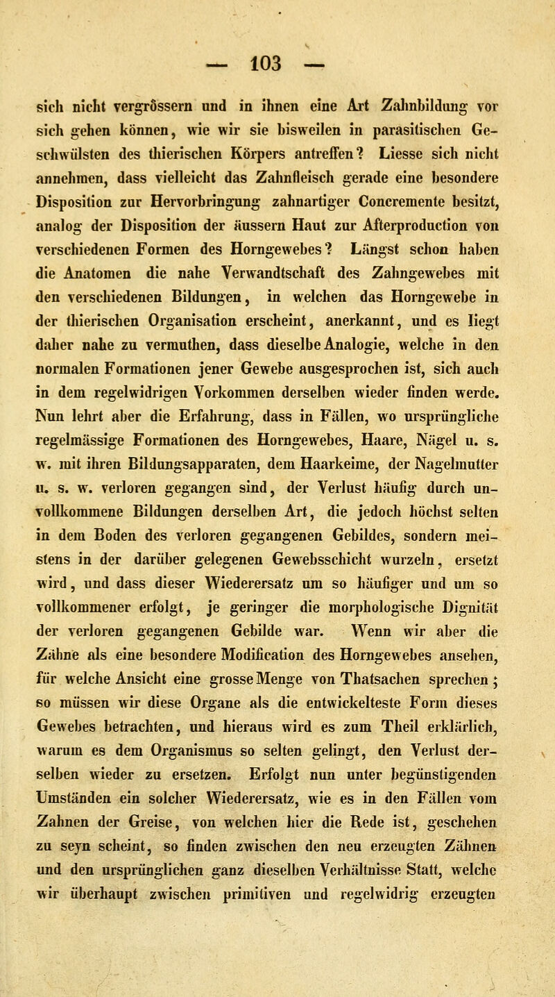 sich nicht vergrössern und in ihnen eine Art Zahnbildung vor sich gehen können, wie wir sie bisweilen in parasitischen Ge- schwülsten des thierischen Körpers antreffen? Liesse sich nicht annehmen, dass vielleicht das Zahnfleisch gerade eine besondere Disposition zur Hervorbringung zahnartiger Concremente besitzt, analog der Disposition der äussern Haut zur Afterproduction von verschiedenen Formen des Horngewebes? Längst schon haben die Anatomen die nahe Verwandtschaft des Zahngewebes mit den verschiedenen Bildungen, in welchen das Horngewebe in der thierischen Organisation erscheint, anerkannt, und es liegt daher nahe zu vermuthen, dass dieselbe Analogie, welche in den normalen Formationen jener Gewebe ausgesprochen ist, sich auch in dem regelwidrigen Vorkommen derselben wieder finden werde. Nun lehrt aber die Erfahrung, dass in Fällen, wo ursprüngliche regelmässige Formationen des Horngewebes, Haare, Nägel u. s. w. mit ihren Bildungsapparaten, dem Haarkeime, der Nagelmutter u. s. w. verloren gegangen sind, der Verlust häufig durch un- vollkommene Bildungen derselben Art, die jedoch höchst selten in dem Boden des verloren gegangenen Gebildes, sondern mei- stens in der darüber gelegenen Gewebsschicht wurzeln, ersetzt wird, und dass dieser Wiederersatz um so häufiger und um so vollkommener erfolgt, je geringer die morphologische Dignität der verloren gegangenen Gebilde war. Wenn wir aber die Zähne als eine besondere Modifikation des Horngewebes ansehen, für welche Ansicht eine grosse Menge von Thatsachen sprechen ; so müssen wir diese Organe als die entwickelteste Form dieses Gewebes betrachten, und hieraus wird es zum Theil erklärlich, warum es dem Organismus so selten gelingt, den Verlust der- selben wieder zu ersetzen. Erfolgt nun unter begünstigenden Umständen ein solcher Wiederersatz, wie es in den Fällen vom Zahnen der Greise, von welchen hier die Rede ist, geschehen zu sejn scheint, so finden zwischen den neu erzeugten Zähnen und den ursprünglichen ganz dieselben Verhältnisse Statt, welche wir überhaupt zwischen primitiven und regelwidrig erzeugten