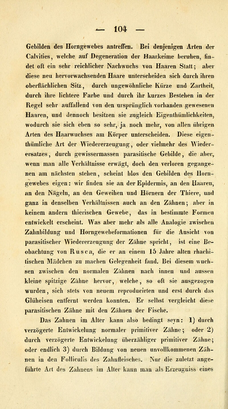 Gebilden des Horngewebes antreffen. Bei denjenigen Arten der Calvities, welche auf Degeneration der Haarkeime beruhen, fin- det oft ein sehr reichlicher Nachwuchs von Haaren Statt; aber diese neu hervorwachsenden Haare unterscheiden sich durch ihren oberflächlichen Sitz, durch ungewöhnliche Kürze und Zartheit, durch ihre lichtere Farbe und durch ihr kurzes Bestehen in der Regel sehr auffallend von den ursprünglich vorhanden gewesenen Haaren, und dennoch besitzen sie zugleich Eigentümlichkeiten, wodurch sie sich eben so sehr, ja no«h mehr, von allen übrigen Arten des Haarwuchses am Körper unterscheiden. Diese eigen- thümliche Art der Wiedererzeugung, oder vielmehr des Wieder- ersatzes, durch gewissermassen parasitische Gebilde, die aber,, wenn man alle Verhältnisse erwägt, doch den verloren gegange- nen am nächsten stehen, scheint blos den Gebilden des Horn- gewebes eigen: wir finden sie an der Epidermis, an den Haaren, an den Nägeln, an den Geweihen und Hörnern der Thiere, und ganz in denselben Verhältnissen auch an den Zähnen; aber in keinem andern thierischen Gewebe, das in bestimmte Formeu entwickelt erscheint. Was aber mehr als alle Analogie zwischen Zahnbildung und Horngewebeforraationen für die Ansicht von parasitischer Wiedererzeugung der Zähne spricht, ist eine Be- obachtung von Rusca, die er an einem 15 Jahre alten rhachi- tischen Mädchen zu machen Gelegenheit fand. Bei diesem wuch- sen zwischen den normalen Zähnen nach innen und aussen kleine spitzige Zähne hervor, welche, so oft sie ausgezogen wurden, sich stets von neuem reproducirten und erst durch das Glüheisen entfernt werden konnten. Er selbst vergleicht diese parasitischen Zähne mit den Zähnen der Fische. Das Zahnen im Alter kann also bedingt seyn: 1) durch verzögerte Entwickelung normaler primitiver Zähne; oder 2) durch verzögerte Entwickelung überzähliger primitiver Zähne; oder endlich 3) durch Bildung von neuen unvollkommenen Zäh- nen in den Folliculis des Zahnfleisches. Nur die zuletzt ange- führte Art des Zahnens im Alter kann man als Erzeugniss eines