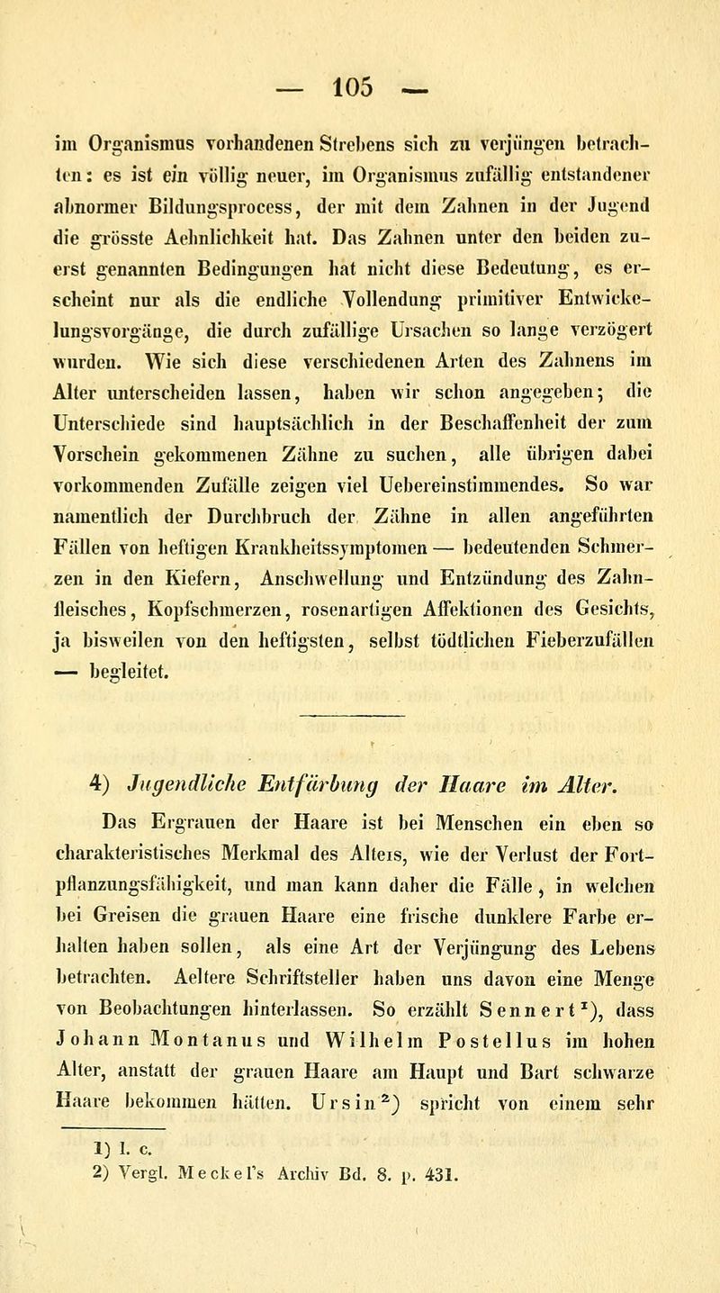 im Organismus vorhandenen Strebens sieh zu verjüngen betrach- ten : es ist ein völlig neuer, im Organismus zufällig' entstandener abnormer Bildungsprocess, der mit dem Zahnen in der Jugend die grösste Aehnlichkeit hat. Das Zahnen unter den beiden zu- erst genannten Bedingungen hat nicht diese Bedeutung, es er- scheint nur als die endliche Vollendung primitiver Entwicke- lungsvorgänge, die durch zufällige Ursachen so lange verzögert wurden. Wie sich diese verschiedenen Arten des Zahnens im Alter unterscheiden lassen, haben wir schon angegeben; die Unterschiede sind hauptsächlich in der Beschaffenheit der zum Vorschein gekommenen Zähne zu suchen, alle übrigen dabei vorkommenden Zufälle zeigen viel Uebereinstimmendes. So war namentlich der Durchbruch der Zähne in allen angeführten Fällen von heftigen Kräukhertssymptomen — bedeutenden Schmer- zen in den Kiefern, Anschwellung und Entzündung des Zahn- ileisches, Kopfschmerzen, rosenartigen Aifektionen des Gesichts, ja bisweilen von den heftigsten, seihst tödtlichen Fieberzufällen — begleitet. 4) Jugendliche Entfärbung der Haare im Alter. Das Ergrauen der Haare ist bei Menschen ein eben so charakteristisches Merkmal des Alteis, wie der Verlust der Fort- pflanzungsfähigkeit, und man kann daher die Fälle , in welchen bei Greisen die grauen Haare eine frische dunklere Farbe er- halten haben sollen, als eine Art der Verjüngung des Lebens betrachten. Aeltere Schriftsteller haben uns davon eine Menge von Beobachtungen hinterlassen. So erzählt Sennert1), dass Johann Montanus und Wilhelm Postellus im hohen Alter, anstatt der grauen Haare am Haupt und Bart schwarze Haare bekommen hätten. Urs inÄ) spricht von einem sehr 1) I. c 2) Vergt. Meckel's Archiv Bd. 8. p. 431.