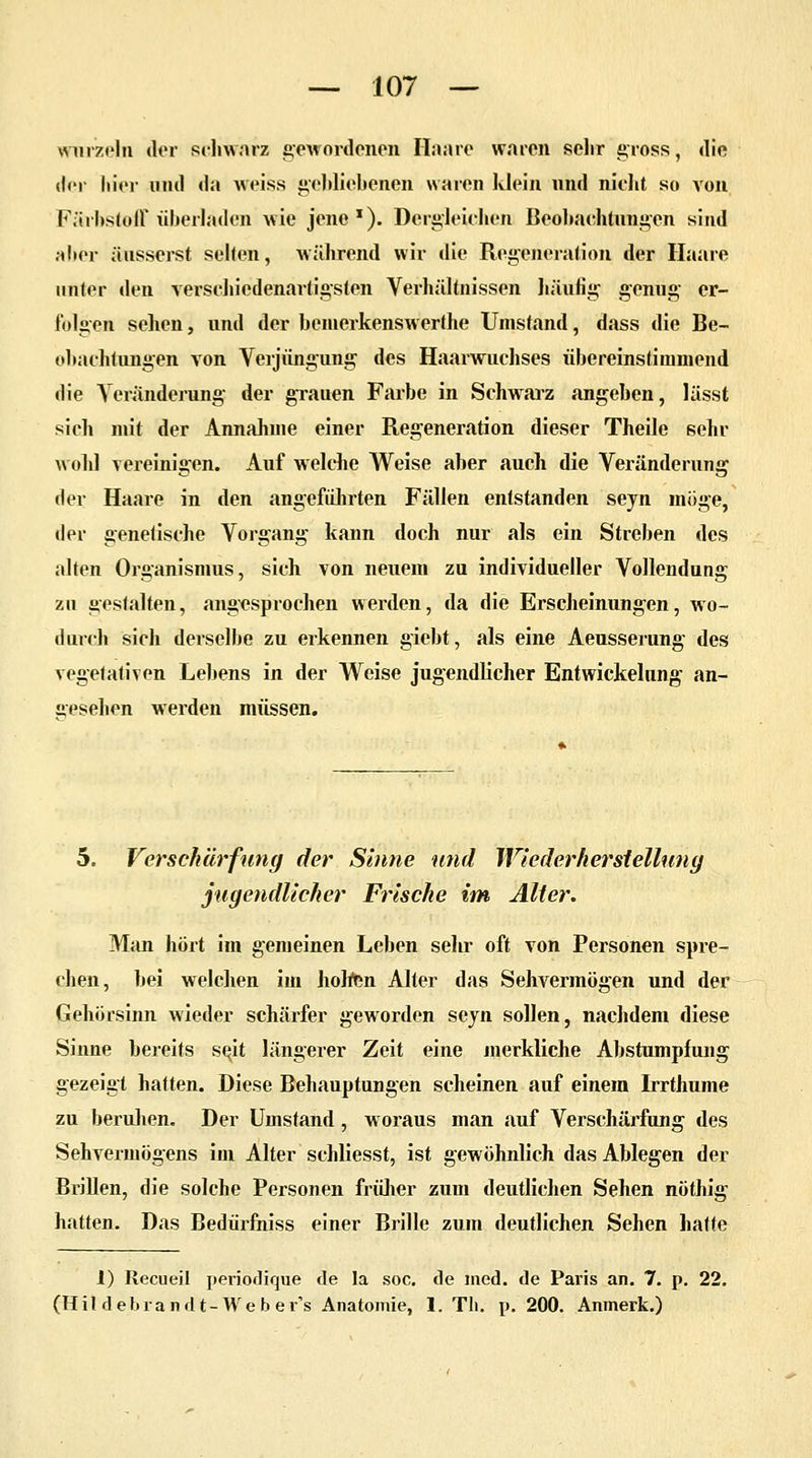 wurzeln der schwarz gewordenen Ilaaro waren sehr gross, die der hier und da weiss gebliebenen waren klein und nicht so von Färbstoff überladen wie jene1). Dergleichen Beobachtungen sind al»er äusserst selten, während wir die Regeneration der Haare unter den verschiedenartigsten Verhältnissen häufig genug er- folgen sehen, und der beinerkenswerthe Umstand, dass die Be- obachtungen von Verjüngung des Haarwuchses übereinstimmend die Veränderung der grauen Farbe in Schwarz angeben, lässt sich mit der Annahme einer Regeneration dieser Theile sehr wohl vereinigen. Auf welche Weise aber auch die Veränderung der Haare in den angeführten Fällen entstanden seyn möge, der genetische Vorgang kann doch nur als ein Streben des alten Organismus, sich von neuem zu individueller Vollendung zu gestalten, angesprochen werden, da die Erscheinungen, wo- durch sich derselbe zu erkennen giebt, als eine Aeusserung des vegetativen Lebens in der Weise jugendlicher Entwicklung an- gesehen werden müssen. 5. Verschärfung der Sinne und Wiederherstellung jugendlicher Frische im Alter. Man hört im gemeinen Leben sehr oft von Personen spre- chen, bei welchen im holten Alter das Sehvermögen und der Gehörsinn wieder schärfer geworden seyn sollen, nachdem diese Sinne bereits se^it längerer Zeit eine merkliche Abstumpfung gezeigt hatten. Diese Behauptungen scheinen auf einem Irrthume zu beruhen. Der Umstand, woraus man auf Verschärfung des Sehvermögens im Alter schliesst, ist gewöhnlich das Ablegen der Brillen, die solche Personen früher zum deutlichen Sehen nöthig hatten. Das Bedürfniss einer Brille zum deutlichen Sehen hatte J) Recueil periodique de la soc. de med. de Paris an. 7. p. 22. (Hil deb ran dt- We b er's Anatomie, 1. Th. p. 200. Anmerk.)