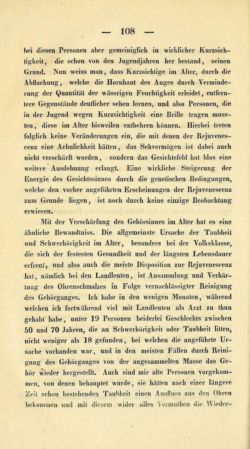 hei diesen Personen aber gemeiniglich in wirklicher Kurzsich- tigkeit, die schon von den Jugendjahren her bestand, seinen Giund. Nun weiss man, dass Kurzsichtige im Alter, durch die Abflachung, welche die Hornhaut des Auges durch Verminde- rung der Quantität der wässrigen Feuchtigkeit erleidet, entfern- tere Gegenstände deutlicher sehen lernen, und also Personen, die in der Jugend wegen Kurzsichtigkeit eine Brille tragen muss- ten, diese im Alter bisweilen entbehren können. Hierbei treten folglich keine Veränderungen ein, die mit denen der Rejuvenes- cenz eine Aehnlichkeit hätten, das Sehvermögen ist dabei auch nicht verschärft worden, sondern das Gesichtsfeld hat blos eine weitere Ausdehnung erlangt. Eine wirkliche Steigerung der Energie des Gesichtssinnes durch die genetischen Bedingungen, welche den vorher angeführten Erscheinungen der Rejuvenescenz zum Grunde liegen, ist noch durch keine einzige Beobachtung erwiesen. Mit der Verschärfung des Gehörsinnes im Alter hat es eine ähnliche Bewandtniss. Die allgemeinste Ursache der Taubheit und Schwerhörigkeit im Alter, besonders bei der Volksklasse, die sich der festesten Gesundheit und der längsten Lebensdauer erfreut, nnd also auch die meiste Disposition zur Rejuvenescenz hat, nämlich bei den Landleuten, ist Ansammlung und Verhär- tung des Ohrenschmalzes in Folge vernachlässigter Reinigung des Gehörganges. Ich habe in den wenigen Monaten, während welchen ich fortwährend viel mit Landleuten als Arzt zu thun gehabt habe, unter 19 Personen beiderlei Geschlechts zwischen 50 und 70 Jahren, die an Schwerhörigkeit oder Taubheit litten, nicht weniger als 18 gefunden, bei welchen die angeführte Ur- sache vorhanden war, und in den meisten Fällen durch Reini- gung des Gehörganges von der angesammelten Masse das Ge- hör wieder hergestellt. Auch sind mir alte Personen vorgekom- men, von denen behauptet wurde, sie hätten nach einer längere Zeit schon bestehenden Taubheit einen Ausfluss aus den Ohren bekommen und mit diesem wider alles Vermuthen die Wieder-