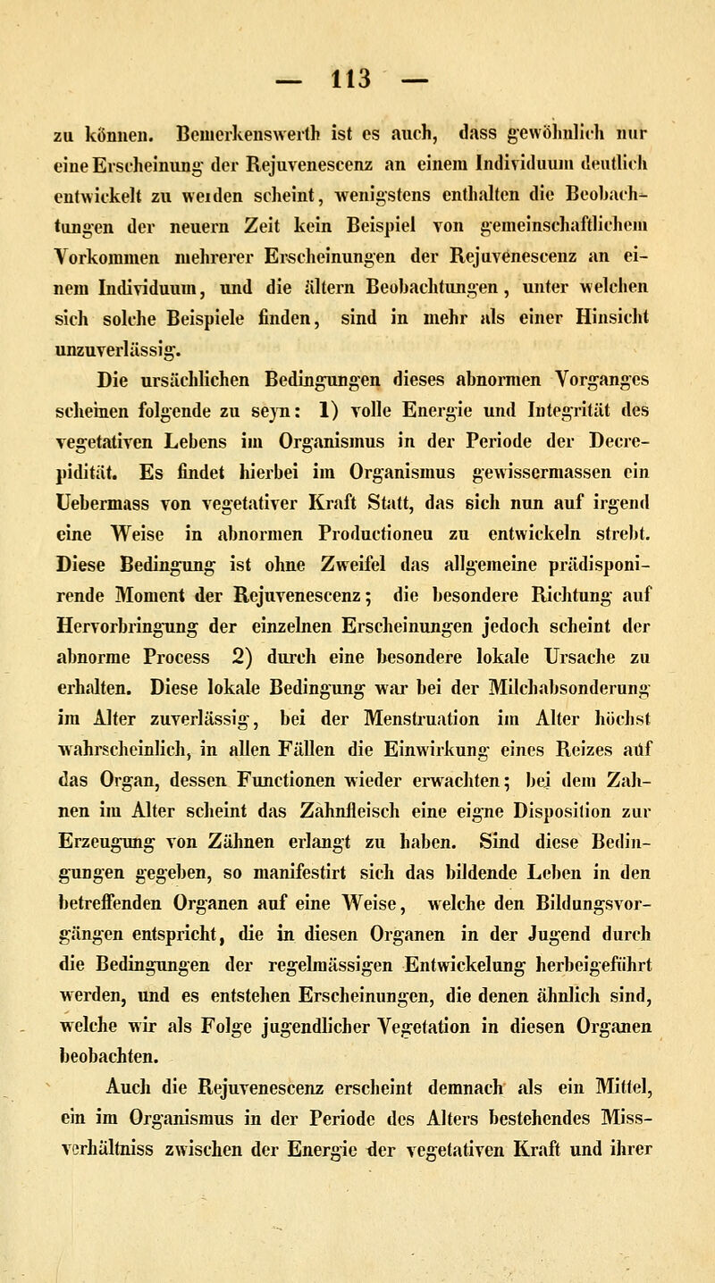 zu können. Bemerkenswert« ist es auch, dass gewöhnlich nur eine Erscheinung- der Rejuvenescenz an einem Individuum deutlich entwickelt zu weiden scheint, wenigstens enthalten die Beobach- tungen der neuern Zeit kein Beispiel von gemeinschaftlichem Vorkommen mehrerer Erscheinungen der Rejuvenescenz an ei- nem Individuum, und die altern Beobachtungen, unter welchen sich solche Beispiele finden, sind in mehr als einer Hinsicht unzuverlässig. Die ursächlichen Bedingungen dieses abnormen Vorganges scheinen folgende zu seyn: 1) Tolle Energie und Integrität des vegetativen Lebens im Organismus in der Periode der Decre- pidität. Es findet hierbei im Organismus gewissermassen ein Uebermass von vegetativer Kraft Statt, das sich nun auf irgend eine Weise in abnormen Productioneu zu entwickeln strebt. Diese Bedingung ist ohne Zweifel das allgemeine prädisponi- rende Moment der Rejuvenescenz; die besondere Richtung auf Hervorbringung der einzelnen Erscheinungen jedoch scheint der abnorme Process 2) durch eine besondere lokale Ursache zu erhalten. Diese lokale Bedingung war bei der Milchabsonderung im Alter zuverlässig, bei der Menstruation im Alter höchst wahrscheinlich, in allen Fällen die Einwirkung eines Reizes auf das Organ, dessen Functionen wieder erwachten; bei dem Zah- nen im Alter scheint das Zahnfleisch eine eigne Disposition zur Erzeugung von Zähnen erlangt zu haben. Sind diese Bedin- gungen gegeben, so manifestirt sich das bildende Leben in den betreffenden Organen auf eine Weise, welche den Bildungsvor- gängen entspricht, die in diesen Organen in der Jugend durch die Bedingungen der regelmässigen Entwickelung herbeigeführt werden, und es entstehen Erscheinungen, die denen ähnlich sind, welche wir als Folge jugendlicher Vegetation in diesen Organen beobachten. Auch die Rejuvenescenz erscheint demnach als ein Mittel, ein im Organismus in der Periode des Alters bestehendes Miss- verhältniss zwischen der Energie der vegetativen Kraft und ihrer