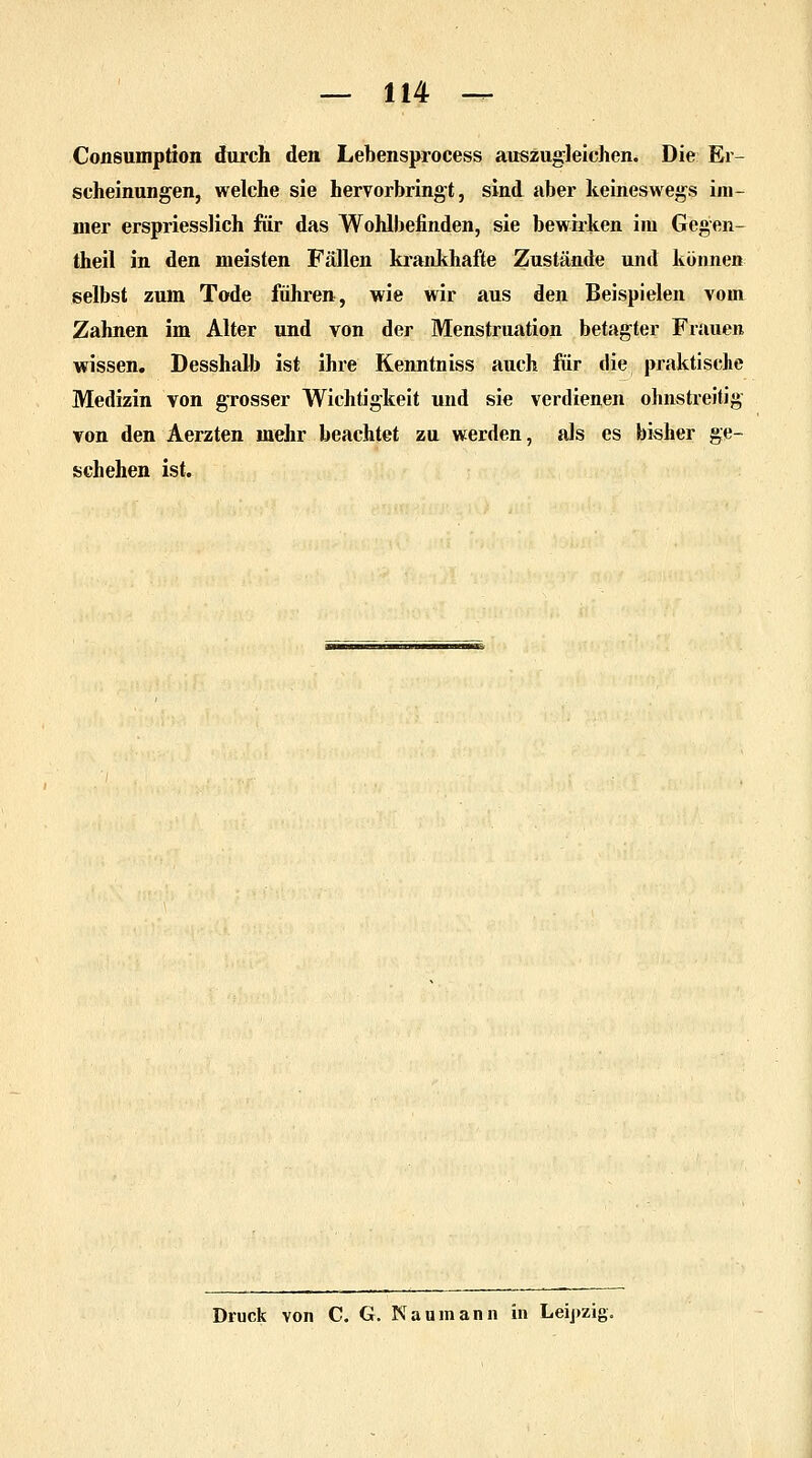 Consumption durch den Lebensprocess auszugleichen. Die Er- scheinungen, welche sie hervorbringt, sind aber keineswegs im- mer erspriesslich für das Wohlbefinden, sie bewirken im Gegen- theil in den meisten Fällen krankhafte Zustände und können selbst zum Tode führen, wie wir aus den Beispielen vom Zahnen im Alter und von der Menstruation betagter Frauen wissen. Desshalb ist ihre Kenntniss auch für die praktische Medizin von grosser Wichtigkeit und sie verdienen ohnstreitig von den Aerzten mehr beachtet zu werden, als es bisher ge- schehen ist. Druck von C. G. Naumann in Leipzig.