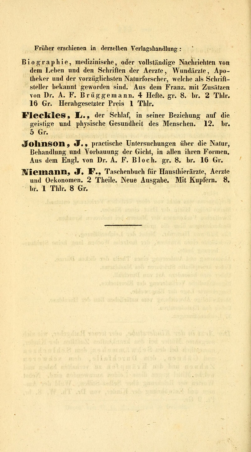 Früher erschienen in derselben Verlagshandlung: Biographie, medizinische, oder vollständige Nachrichten von dem Leben und den Schriften der Aerzte, Wundärzte, Apo- theker und der vorzüglichsten Naturforscher, welche als Schrift- steller bekannt geworden sind. Aus dem Franz, mit Zusätzen von Dr. A. F. Brüggemann. 4 Hefte, gr. 8. br. 2 Thlr. 16 Gr. Herabgesetzter Preis 1 Thlr. JFlecltleS, lt»9 der Schlaf, in seiner Beziehung auf die geistige und physische Gesundheit des Menschen. 12. br. 5 Gr. olollllSOIl 9 J.9 practische Untersuchungen über die Natur, Behandlung und Vorbauung der Gicht, in allen ihren Formen. Aus dem Engl, von Dr. A. F. Bloch, gr. 8. br. 16 Gr. Miem&ims JT, F., Taschenbuch für Hausthierärzte, Aerzte und Oekonomen. 2 Theile. Neue Ausgabe. Mit Kupfern. 8.