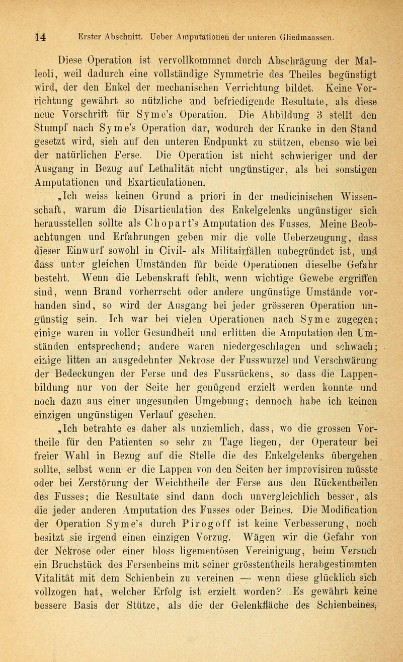 Diese Operation ist vervollkommnet durch AbscLrägung der Mal- leoli, weil dadurch eine vollständige Symmetrie des Theiles begünstigt wird, der den Enkel der mechanischen Verrichtung bildet. Keine Vor- nchtung gewährt so nützliche und befriedigende Resultate, als diese neue Vorschrift für Syme's Operation. Die Abbildung 3 stellt den Stumpf nach Syme's Operation dar, wodurch der Kranke in den Stand gesetzt wird, sich auf den unteren Endpunkt zu stützen, ebenso wie bei der natürlichen Ferse. Die Operation ist nicht schwieriger und der Ausgang in Bezug auf Lethalität nicht ungünstiger, als bei sonstigen Amputationen und Exarticulationen. „Ich weiss keinen Grund a priori in der medicinischen Wissen- schaft, warum die Disarticulation des Enkelgelenks ungünstiger sich herausstellen sollte als Chopart's Amputation des Fusses. Meine Beob- achtungen und Erfahrungen geben mir die volle Ueberzeugung, dass dieser Einwurf sowohl in Civil- als Militairfällen unbegründet ist, und dass unt'jr gleichen Umständen für beide Operationen dieselbe Gefahr besteht. Wenn die Lebenskraft fehlt, wenn wichtige Gewebe ergriffen sind, wenn Brand vorherrscht oder andere ungünstige Umstände vor- handen sind, so wird der Ausgang bei jeder grösseren Operation un- günstig sein. Ich war bei vielen Operationen nach Syme zugegen; einige waren in voller Gesundheit und erlitten die Amputation den Um- ständen entsprechend; andere waren niedergeschlagen und schwach; einige litten an ausgedehnter Nekrose der Fusswurzel und Verschwärung der Bedeckungen der Ferse und des Fussrückens, so dass die Lappen- bildung nur von der Seite her genügend erzielt werden konnte und noch dazu aus einer ungesunden Umgebung; dennoch habe ich keinen einzigen ungünstigen Verlauf gesehen. ,Ich betrahte es daher als unziemlich, dass, wo die grossen Vor- theile für den Patienten so sehr zu Tage liegen, der Operateur bei freier Wahl in Bezug auf die Stelle die des Enkelgelenks übergehen sollte, selbst wenn er die Lappen von den Seiten her improvisiren müsste oder bei Zerstörung der Weichtheile der Ferse aus den Rückentheilen des Fusses; die Resultate sind dann doch unvergleichlich besser, als die jeder anderen Amputation des Fusses oder Beines. Die Modification der Operation Syme's durch Pirogoff ist keine Verbesserung, noch besitzt sie irgend einen einzigen Vorzug. Wägen wir die Gefahr von der Nekrose oder einer bloss ligementösen Vereinigung, beim Versuch ein Bruchstück des Fersenbeins mit seiner grösstentheils herabgestimmten Vitalität mit dem Schienbein zu vereinen — wenn diese glücklich, sich vollzogen hat, welcher Erfolg ist erzielt, worden?. .Es gewährt keine bessere Basis der Stütze, als die der Gelenkfläche des Schienbeines^