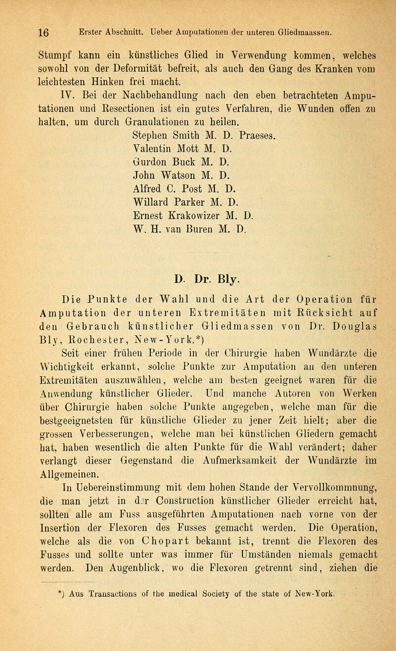 Stumpf kann ein künstliches Glied in Verwendung kommen, welches sowohl von der Deformität befreit, als auch den Gang des Kranken vom leichtesten Hinken frei macht. IV. Bei der Nachbehandlung nach den eben betrachteten Ampu- tationen und ßesectionen ist ein gutes Verfahren, die Wunden offen zu halten, um durch Granulationen zu heilen, Stephen Smith M. D. Praeses. Valentin Mott M. D. Gurdon Bück M. D. John Watson M. D. Alfred C. Post M. D. Willard Parker M. D. Ernest Krakowizer M. D. W. H. van Buren M. D. D. Dr. Bly. Die Punkte der Wahl und die Art der Operation für Amputation der unteren Extremitäten mit Rücksicht auf den Gebrauch künstlicher Gliedmassen von Dr. Douglas Bly, Rochester, New-York.*) Seit einer frühen Periode in der Chirurgie haben Wundärzte die Wichtigkeit erkannt, solche Punkte zur Amputation an den unteren Extremitäten auszuwählen, welche am besten geeignet waren für die Anwendung künstlicher Glieder. Und manche Autoren von Werken über Chirurgie haben solche Punkte angegeben, welche man für die bestgeeignetsten für künstliche Glieder zu jener Zeit hielt; aber die grossen Verbesserungen, welche man bei künstlichen Gliedern gemacht hat, haben wesentlich die alten Punkte für die Wahl verändert; daher verlangt dieser Gegenstand die Aufmerksamkeit der Wundärzte im Allgemeinen. In Uebereinstimmung mit dem hohen Stande der Vervollkommnung, die man jetzt in dar Construction künstlicher Glieder erreicht hat, sollten alle am Puss ausgeführten Amputationen nach vorne von der Insertion der Plexoren des Fusses gemacht werden. Die Operation, welche als die von Chopart bekannt ist, trennt die Flexoren des Fusses und sollte unter was immer für Umständen niemals gemacht werden. Den Augenblick, wo die Flexoren getrennt sind, ziehen die *) Aus Transactions of the medicai Society of the State of New-York,