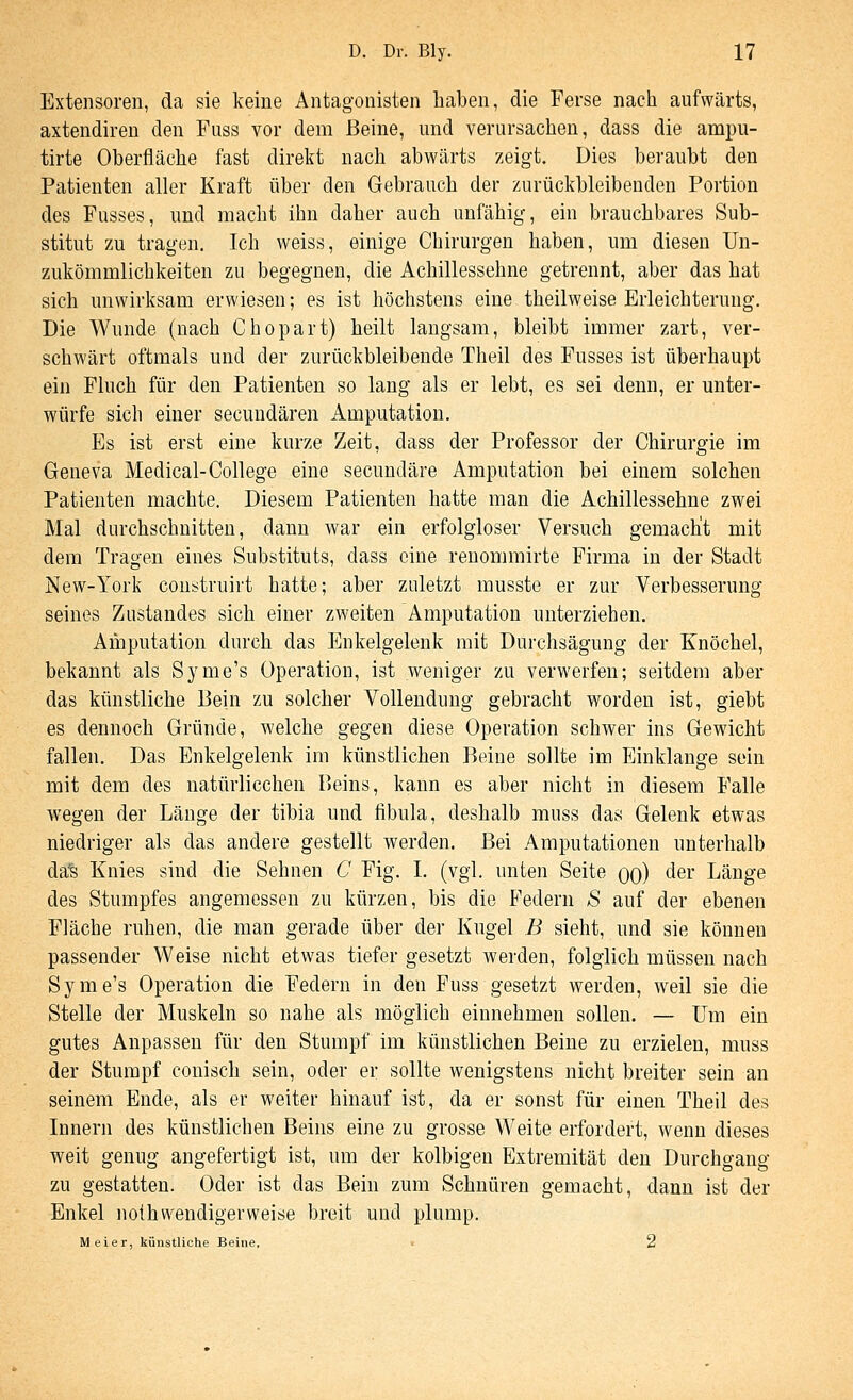Exteiisoren, da sie keine Antagonisten haben, die Ferse nach aufwärts, axtendiren den Fuss vor dem Beine, und verursachen, dass die ampu- tirte Oberfläche fast direkt nach abwärts zeigt. Dies beraubt den Patienten aller Kraft über den Gebrauch der zurückbleibenden Portion des Fusses, und macht ihn daher auch unfähig, ein brauchbares Sub- stitut zu tragen. Ich weiss, einige Chirurgen haben, um diesen Un- zukömmlichkeiten zu begegnen, die Achillessehne getrennt, aber das hat sich unwirksam erwiesen; es ist höchstens eine theilweise Erleichterung. Die Wunde (nach Chopart) heilt langsam, bleibt immer zart, ver- schwärt oftmals und der zurückbleibende Theil des Fusses ist überhaupt ein Fluch für den Patienten so lang als er lebt, es sei denn, er unter- würfe sich einer secundären Amputation. Es ist erst eine kurze Zeit, dass der Professor der Chirurgie im Geneva Medical-College eine secundäre Amputation bei einem solchen Patienten machte. Diesem Patienten hatte man die Achillessehne zwei Mal durchschnitten, dann war ein erfolgloser Versuch gemactit mit dem Tragen eines Substituts, dass eine renommirte Firma in der Stadt New-York construirt hatte; aber zuletzt musste er zur Verbesserung seines Ziistandes sich einer zweiten Amputation unterziehen. Amputation durch das Enkelgelenk mit Durchsägung der Knöchel, bekannt als Syme's Operation, ist weniger zu verwerfen; seitdem aber das künstliche Bein zu solcher Vollendung gebracht worden ist, giebt es dennoch Gründe, welche gegen diese Operation schwer ins Gewicht fallen. Das Enkelgelenk im künstlichen Beine sollte im Einklänge sein mit dem des natürlicchen Beins, kann es aber nicht in diesem Falle wegen der Länge der tibia und fibula, deshalb muss das Gelenk etwas niedriger als das andere gestellt werden. Bei Amputationen unterhalb da's Knies sind die Sehnen C Fig. I. (vgl. unten Seite oo) der Länge des Stumpfes angemessen zu kürzen, bis die Federn S auf der ebenen Fläche ruhen, die man gerade über der Kugel B sieht, und sie können passender Weise nicht etwas tiefer gesetzt werden, folglich müssen nach Syme's Operation die Federn in den Fuss gesetzt werden, weil sie die Stelle der Muskeln so nahe als möglich einnehmen sollen. — Um ein gutes Anpassen für den Stumpf im künstlichen Beine zu erzielen, muss der Stumpf conisch sein, oder er sollte wenigstens nicht breiter sein an seinem Ende, als er weiter hinauf ist, da er sonst für einen Theil des Innern des künstlichen Beins eine zu grosse Weite erfordert, wenn dieses weit genug angefertigt ist, um der kolbigen Extremität den Durchgang zu gestatten. Oder ist das Bein zum Schnüren gemacht, dann ist der Enkel nothwendigerweise breit und plump. Meier, künstliche Beine. 2