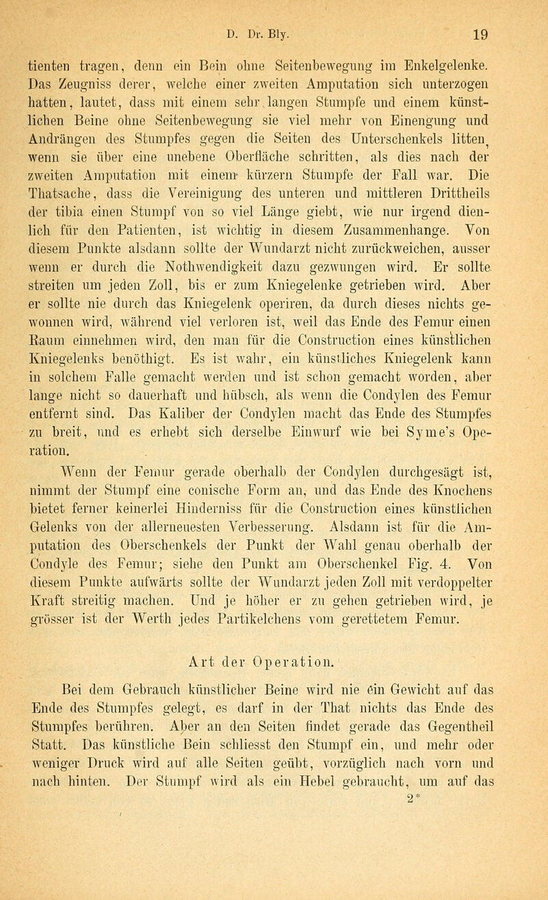 tienten tragen, denn ein Bein ohne Seitenbewegnng im Enkelgelenke. Das Zeugniss derer, welche einer zweiten Amputation sich unterzogen hatten, lautet, dass mit einem sehr langen Stumpfe und einem künst- lichen Beine ohne Seitenbewegung sie viel mehr von Einengung und Andrängen des Stumpfes gegen die Seiten des Unterschenkels litten^ wenn sie über eine unebene Oberfläche schritten, als dies nach der zweiten Amputation mit einem- kürzern Stumpfe der Fall war. Die Thatsache, dass die Vereinigung des unteren und mittleren Drittheils der tibia einen Stumpf von so viel Länge giebt, wie nur irgend dien- lich für den Patienten, ist wichtig in diesem Zusammenhange. Von diesem Punkte alsdann sollte der W^undarzt nicht zurückweichen, ausser wenn er durch die Nothwendigkeit dazu gezwungen wird. Er sollte, streiten um jeden Zoll, bis er zum Kniegelenke getrieben wird. Aber er sollte nie durch das Kniegelenk operiren, da durch dieses nichts ge- wonnen wird, während viel verloren ist, weil das Ende des Femur einen Eaum einnehmen wird, den man für die Construction eines künstlichen Kniegelenks benöthigt. Es ist wahr, ein künstliches Kniegelenk kann in solchem Falle gemacht werden und ist schon gemacht worden, aber lange nicht so dauerhaft und hübsch, als wenn die Condylen des Femur entfernt sind. Das Kaliber der Condylen macht das Ende des Stumpfes zu breit, und es erhebt sich derselbe Einwurf wie bei Syme's Ope- ration. Wenn der Femur gerade oberhalb der Condylen durchgesägt ist, nimmt der Stumpf eine conische Form an, und das Ende des Knochens bietet ferner keinerlei Hinderniss für die Construction eines künstlichen Gelenks von der allerneuesten Verbesserung. Alsdann ist für die Am- putation des Oberschenkels der Punkt der Wahl genau oberhalb der Condyle des Femur; siehe den Punkt am Oberschenkel Fig. 4. Von diesem Punkte aufwärts sollte der Wundarzt jeden Zoll mit verdoppelter Kraft streitig machen. Und je höher er zu gehen getrieben wird, je grösser ist der Werth jedes Partikelchens vom gerettetem Femur. Art der Operation. Bei dem Gebrauch künstlicher Beine wird nie ein Gewicht auf das Ende des Stumpfes gelegt, es darf in der That nichts das Ende des Stumpfes berühren. Aber an den Seiten findet gerade das Gegentheil Statt. Das künstliche Bein schliesst den Stumpf ein, und mehr oder weniger Druck wird auf alle Seiten geübt, vorzüglich nach vorn und nach hinten. Der Stumpf wird als ein Hebel gebraucht, um auf das 2*