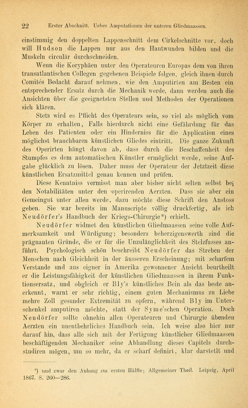 einstimmig den doppelten Lappenschnitt dem Cirkelsclmitte vor, doch will Hudson die Lappen nur aus den Hautwunden bilden und die Muskeln circulär durchschneiden. Wenn die Kor3^phäen unter den Operateuren Europas dem von ihren transatlantischen Collegen gegebenen Beispiele folgen, gleich ihnen durch Comites Bedacht darauf nehmen, wie den Amputirten am Besten ein entsprechender Ersatz durch die Mechanik werde, dann werden auch die Ansichten über die geeignetsten Stellen und Methoden der Operationen sich klären. Stets wird es Pflicht des Operateurs sein, so viel als möglich, vom Körper zu erhalten, Falls hierdurch nicht eine Gefährdung für das Leben des Patienten oder ein Hinderniss für die Application eines möglichst brauchbaren künstlichen Gliedes eintritt. Die ganze Zukunft des Operirten hängt davon ab, dass durch die Beschaffenheit des Stumpfes es dem automatischen Künstler ermöglicht Averde, seine Auf- gabe glücklich zu lösen. Daher muss der Operateur der Jetztzeit diese künstlichen Ersatzmittel genau kennen und prüfen. Diese Kenntniss vermisst man aber bisher nicht selten selbst bei den Notabilitäten unter den -operirenden Aerzten. Dass sie aber ein Gemeingut unter allen werde, dazu möchte diese Schrift den Anstoss geben. Sie war bereits im Manuscripte völlig druckfertig, als ich Neudörfer's Handbuch der Kriegs-Chirurgie*) erhielt. Neudörfer widmet den künstlichen Gliedmaassen seine volle Auf- merksamkeit und Würdigung; besonders beherzigenswerth sind die prägnanten Gründe, die er für die Unzulänglichkeit des Stelzfusses an- führt. Psychologisch schön beschreibt Neudörfer das Streben der Menschen nach Gleichheit in der äusseren Erscheinung; mit scharfem Verstände und aus eigner in Amerika gewonnener Ansicht beurtheilt er die Leistungsfähigkeit der künstlichen Gliedmaassen in ihrem Funk- tionsersatz, und obgleich er Bly's künstliches Bein als das beste an- erkennt, warnt er sehr richtig, einem guten Mechanismus zu Liebe mehre Zoll gesunder Extremität zu opfern, während Bly im Unter- schenkel amputiren möchte, statt der Syme'schen Operation. Doch Neudörfer sollte ohnehin allen Operateuren und Chirurgie übenden Aerzten ein unentbehrliches Handbuch sein. Ich weise also hier nur darauf hin, dass alle sich mit der Fertigung künstlicher Gliedmaassen beschäftigenden Mechaniker seine Abhandlung dieses Capitels durcli- studiren mögen, um so mehr, da er scharf definirt, klar darstetlt und *) und zwar den Anhang zui ersten Hälfte; Allgemeiner Theil. Leipzig, April 1867. S. 260—286.