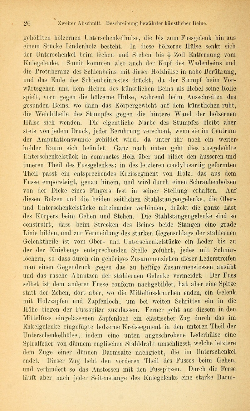 gehöhlten hölzernen Unterschenkelhülse, die bis zum Fnssgelenk hin aus einem Stücke Lindenholz besteht. In diese hölzerne Hülse senkt sich der Unterschenkel beim Gehen und Stehen bis ^ Zoll Entfernung vom Kniegelenke. Somit kommen also auch der Kopf des Wadenbeins und die Protuberanz des Schienbeins mit dieser Holzhülse in nahe Berührung, und das Ende des Schienbeinrestes drückt, da der Stumpf beim Vor- wärtsgehen und dem Heben des künstlichen Beins als Hebel seine Rolle spielt, vorn gegen die hölzerne Hülse, während beim Ausschreiten des gesunden Beins, wo dann das Körpergewicht auf dem künstlichen ruht, die Weichtheile des Stumpfes gegen die hintere Wand der hölzernen Hülse sich wenden. Die eigentliche Narbe des Stumpfes bleibt aber stets von jedem Druck, jeder Berührung verschont, wenn sie im Centrum der Amputationswunde gebildet wird, da imter ihr noch ein weiter« hohler Raum sich befindet. Ganz nach unten geht dies ausgehöhlte Unterschenkelstück in compactes Holz über und bildet den äusseren und inneren Theil des Fussgelenkes; in des letzteren condylusartig geformten Theil passt ein entsprechendes Kreissegment von Holz, das aus dem Fusse emporsteigt, genau hinein, und wird durch einen Schraubenbolzen von der Dicke eines Fingers fest in seiner Stellung erhalten. Auf diesen Bolzen und die beiden seitlichen Stahlstangengelenke, die Ober- und Unterschenkelstücke miteinander verbinden, drückt die ganze Last des Körpers beim Gehen und Stehen. Die Stahlstangengelenke sind so construirt, dass beim Strecken des Beines beide Stangen eine grade Linie bilden, und ziu- Vermeidung des starken Gegenschlags der stählernen Gelenktheile ist vom Ober- und Unterschenkelstücke ein Leder bis zu der der Kniebeuge entsprechenden Stelle geführt, jedes mit Schnür- löchern, so dass durch ein gehöriges Zusammenziehen dieser Lederstreifen man einen Gegendruck gegen das zu heftige Zusammenstossen ausübt und das rasche Abnutzen der stählernen Gelenke vermeidet. Der Fuss selbst ist dem anderen Fusse conform nachgebildet, hat aber eine Spitze statt der Zehen, dort aber, wo die Mittelfussknochen enden, ein Gelenk mit Holzzapfen und Zapfenloch, um bei weiten Schritten ein in die Höhe biegen der Fussspitze zuzulassen. Ferner geht aus diesem in den Mittelfuss eingelassenen Zapfenloch ein elastischer Zug durch das im Enkelgelenke eingefügte hölzerne Kreissegment in den unteren Theil der Unterschenkelhülse, indem eine unten angeschrobene Lederhülse eine Spiralfeder von dünnem englischen Stahldraht umschliesst, welche letztere dem Zuge einer dünnen Darmsaite nachgiebt, die im Unterschenkel endet. Dieser Zug hebt den vorderen Theil des Fusses beim Gehen, und verhindert so das Anstossen mit den Fusspitzen. Durch die Ferse läuft aber nach jeder Seitenstange des Kniegelenks eine starke Darm-