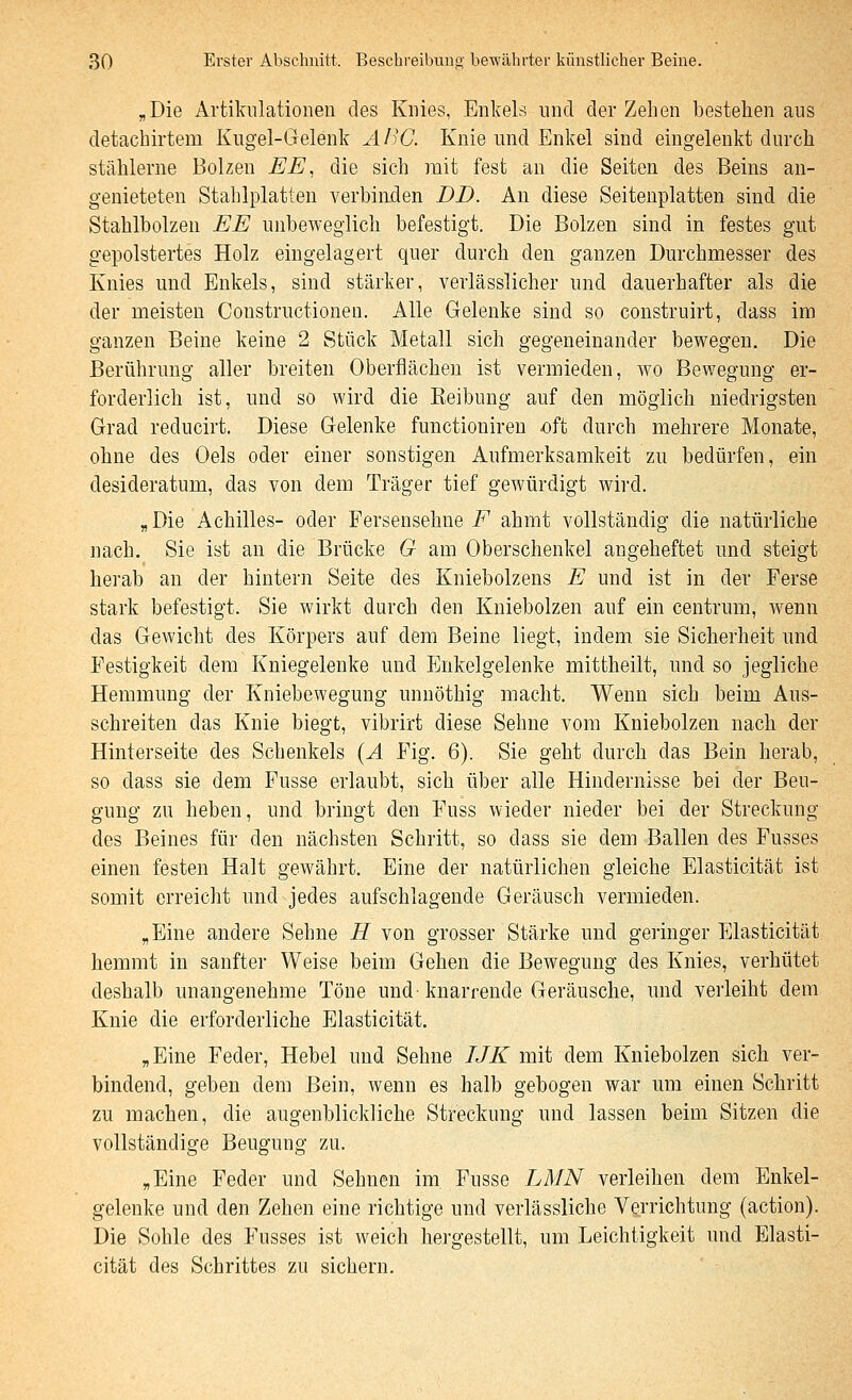 „Die Artikulationen des Knies, Enkels und der Zehen bestehen aus detachirtem Kugel-Gelenk AI'C. Knie und Enkel sind eingelenkt durch stählerne Bolzen EE, die sich mit fest an die Seiten des Beins an- genieteten Stahlplatten verbinden DD. An diese Seitenplatten sind die Stahlbolzen EE unbeweglich befestigt. Die Bolzen sind in festes gut gepolstertes Holz eingelagert quer durch den ganzen Durchmesser des Knies und Enkels, sind stärker, verlässlicher und dauerhafter als die der meisten Constructionen. Alle Gelenke sind so construirt, dass im ganzen Beine keine 2 Stück Metall sich gegeneinander bewegen. Die Berührung aller breiten Oberflächen ist vermieden, avo Bewegung er- forderlich ist, und so wird die Eeibung auf den möglich niedrigsten Grad reducirt. Diese Gelenke functioniren oft durch mehrere Monate, ohne des Gels oder einer sonstigen Aufmerksamkeit zu bedürfen, ein desideratum, das von dem Träger tief gewürdigt wird. „Die Achilles- oder Fersensehne i^ ahmt vollständig die natürliche nach. Sie ist an die Brücke G am Oberschenkel angeheftet und steigt herab an der hintern Seite des Kniebolzens E und ist in der Ferse stark befestigt. Sie wirkt durch den Kniebolzen auf ein centrum, Avenn das Gewicht des Körpers auf dem Beine liegt, indem sie Sicherheit und Festigkeit dem Kniegelenke und Enkelgelenke mittheilt, und so jegliche Hemmung der Kniebewegung unnöthig macht. Wenn sich beim Aus- schreiten das Knie biegt, vibrirt diese Sehne vom Kniebolzen nach der Hinterseite des Schenkels {A Fig. 6). Sie geht durch das Bein herab, so dass sie dem Fusse erlaubt, sich über alle Hindernisse bei der Beu- gung zu heben, und bringt den Fuss wieder nieder bei der Streckung des Beines für den nächsten Schritt, so dass sie dem Ballen des Fusses einen festen Halt gewährt. Eine der natürlichen gleiche Elasticität ist somit erreicht und jedes aufschlagende Geräusch vermieden. „Eine andere Sehne H von grosser Stärke und geringer Elasticität hemmt in sanfter Weise beim Gehen die Bewegung des Knies, verhütet deshalb unangenehme Töne und-knarrende Geräusche, und verleiht dem Knie die erforderliche Elasticität. „Eine Feder, Hebel und Sehne IJK mit dem Kniebolzen sich ver- bindend, geben dem Bein, wenn es halb gebogen war um einen Schritt zu machen, die augenblickliche Streckung und lassen beim Sitzen die vollständige Beugung zu. „Eine Feder und Sehnen im Fusse LMN verleihen dem Enkel- gelenke und den Zehen eine richtige und verlässliche Verrichtung (action). Die Sohle des Fusses ist weich hergestellt, um Leichtigkeit und Elasti- cität des Schrittes zu sichern.