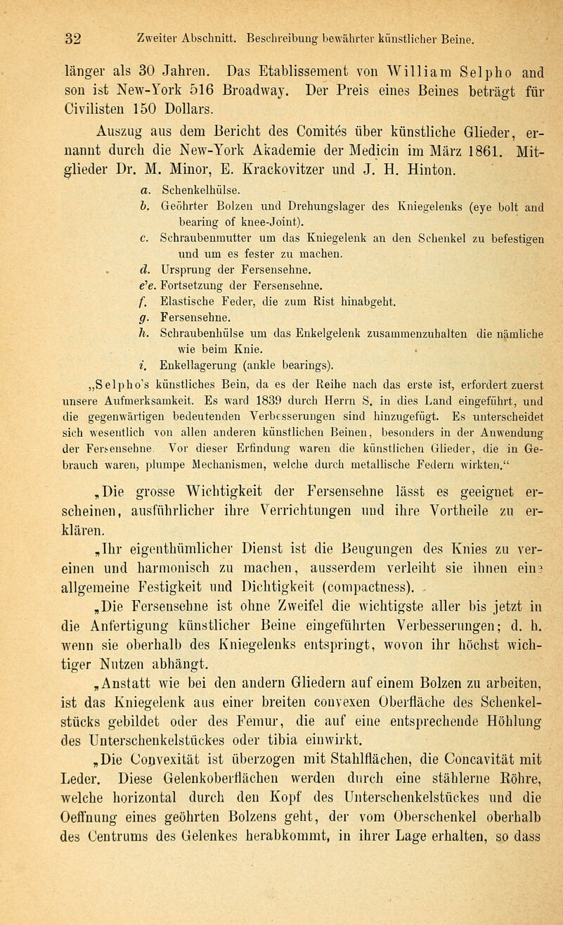 länger als 30 Jahren, Das Etablissement von William Selpho and son ist New-York 516 Broadway. Der Preis eines Beines beträgt für Civilisten 150 Dollars. Auszug aus dem Bericht des Comites über künstliche Glieder, er- nannt durch die New-York Akademie der Medicin im März 1861. Mit- glieder Dr. M. Minor, E. Krackovitzer und J. H. Hinton. a. Schenkelhülse. h. Geehrter Bolzen und Drehungslager des Kniegelenks (eye bolt and bearing of knee-Joint). c. Schraubenmutter um das Kniegelenk an den Schenkel zu befestigen und um es fester zii machen. d. Ursprung der Fersensehne. e'e. Fortsetzung der Fersensehne. /■, Elastische Feder, die zum Rist hinabgeht. g. Fersensehne. h. Schraubenhülse um das Enkelgelenk zusammenzuhalten die nämliche wie beim Knie. i. Enkellagerung (ankle bearings). „Selpho's künstliches Bein, da es der Reihe nach das erste ist, erfordert zuerst unsere Aufmerksamkeit. Es ward 1839 durch Herrn S, in dies Land eingeführt, und die gegenwärtigen bedeutenden Verbesserungen sind hinzugefügt. Es unterscheidet sich wesentlich von allen anderen künstlichen Beinen, besonders in der Anwendung der Fer^ensehne. Vor dieser Erfindung waren die künstlichen Glieder, die in Ge- brauch waren, plumpe Mechanismen, welche durch metallische Federn wirkten. ,Die grosse Wichtigkeit der Fersensehne lässt es geeignet er- scheinen, ausführlicher ihre Verrichtungen und ihre Vortheile zu er- klären. „Ihr eigenthümlicher Dienst ist die Beugungen des Knies zu ver- einen und harmonisch zu machen, ausserdem verleiht sie ihnen ein3 allgemeine Festigkeit und Dichtigkeit (compactness). . „Die Fersensehne ist ohne Zweifel die wichtigste aller bis jetzt in die Anfertigung künstlicher Beine eingeführten Verbesserungen; d. h. wenn sie oberhalb des Kniegelenks entspringt, wovon ihr höchst wich- tiger Nutzen abhängt. „Anstatt wie bei den andern Gliedern auf einem Bolzen zu arbeiten, ist das Kniegelenk aus einer breiten convexen Oberfläche des Scheukel- stücks gebildet oder des Femur, die auf eine entsprechende Höhlung des Unterschenkelstückes oder tibia einwirkt. „Die Copvexität ist überzogen mit Stahlflächen, die Concavität mit Leder. Diese Gelenkoberflächen werden durch eine stählerne Köhre, welche horizontal durch den Kopf des Unterschenkelstückes und die Oeffnung eines geöhrten Bolzens geht, der vom Oberschenkel oberhalb des Centrums des Gelenkes herabkommt, in ihrer Lage erhalten, so dass