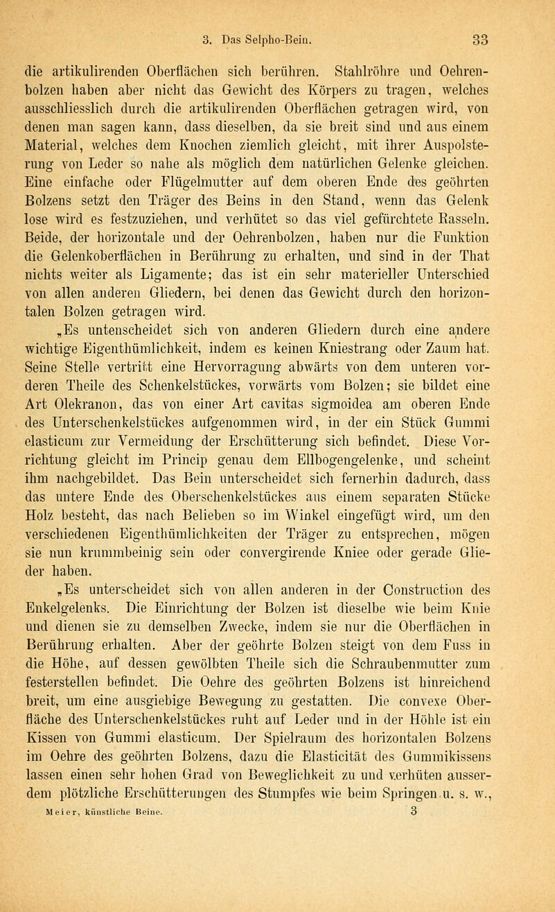 die artikulirenden Oberflächen sich berühren. Stahlröhre und Oehren- bolzen haben aber nicht das Gewicht des Körpers zu tragen, welches ausschliesslich durch die artikulirenden Oberflächen getragen wird, von denen man sagen kann, dass dieselben, da sie breit sind und aus einem Material, welches dem Knochen ziemlich gleicht, mit ihrer Auspolste- rung von Leder so nahe als möglich dem natürlichen Gelenke gleichen. Eine einfache oder Flügelmutter auf dem oberen Ende des geöhrten Bolzens setzt den Träger des Beins in den Stand, wenn das Gelenk lose wird es festzuziehen, und verhütet so das viel gefürchtete Rasseln. Beide, der horizontale und der Oehrenbolzen, haben nur die Funktion die Gelenkoberflächen in Berührung zu erhalten, und sind in der That nichts weiter als Ligamente; das ist ein sehr materieller Unterschied von allen anderen Gliedern, bei denen das Gewicht durch den horizon- talen Bolzen getragen wird. „Es untenscheidet sich von anderen Gliedern durch eine andere wichtige Eigenthümlichkeit, indem es keinen Kniestrang oder Zaum hat. Seine Stelle vertritt eine Hervorragung abwärts von dem unteren vor- deren Theile des Schenkelstückes, vorwärts vom Bolzen; sie bildet eine Art Olekranon, das von einer Art cavitas sigmoidea am oberen Ende des Unterschenkelstückes aufgenommen wird, in der ein Stück Gummi elasticum zur Vermeidung der Erschütterung sich befindet. Diese Vor- richtung gleicht im Princip genau dem EUbogengeleuke, und scheint ihm nachgebildet. Das Bein unterscheidet sich fernerhin dadurch, dass das untere Ende des Oberschenkelstückes aus einem separaten Stücke Holz besteht, das nach Belieben so im Winkel eingefügt wird, um den verschiedenen Eigenthümlichkeiteu der Träger zu entsprechen, mögen sie nun krummbeinig sein oder convergirende Kniee oder gerade Glie- der haben, „Es unterscheidet sich von allen anderen in der Construction des Enkelgelenks. Die Einrichtung der Bolzen ist dieselbe wie beim Knie und dienen sie zu demselben Zwecke, indem sie nur die Oberflächen in Berührung erhalten. Aber der geöhrte Bolzen steigt von dem Fuss in die Höhe, auf dessen gewölbten Theile sich die Schraubenmutter zum festerstellen befindet. Die Oehre des geöhrten Bolzens ist hinreichend breit, um eine ausgiebige Bewegung zu gestatten. Die convexe Ober- fläche des Unterschenkelstückes ruht auf Leder und in der Höhle ist ein Kissen von Gummi elasticum. Der Spielraum des horizontalen Bolzens im Oehre des geöhrten Bolzens, dazu die Elasticität des Gummikissens lassen einen sehr hohen Grad von Beweglichkeit zu und verhüten ausser- dem plötzliche Erschütterungen des Stumpfes wie beim Springen.u. s. w., Meier, künstliche Beine. 3