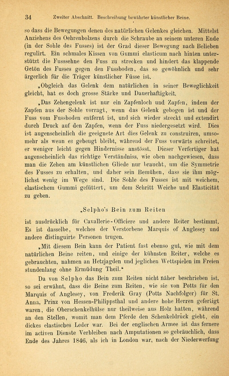 SO dass die Bewegungen denen des natürlichen Gelenkes gleichen. Mittelst Anziehens des Oehrenbolzens durch die Schraube an seinem unteren Ende (in der Sohle des Fusses) ist der Grad dieser Bewegung nach Belieben regulirt. Ein schmales Kissen von Gummi elasticum nach hinten unter- stützt die Fusssehne den Fuss zu strecken und hindert das klappende Getön des Fusses gegen den Fussboden, das so gewöhnlich und sehr ärgerlich für die Träger künstlicher Füsse ist. „Obgleich das Gelenk dem natürlichen in seiner Beweglichkeit gleicht, hat es doch grosse Stärke und Dauerhaftigkeit. „Das Zehengelenk ist nur ein Zapfenloch und Zapfen, indem der Zapfen aus der Sohle vorragt, wenn das Gelenk gebogen ist und der Fuss vom Fussboden entfernt ist, und sich wieder streckt und extendirt durch Druck auf den Zapfen, wenn der Fuss niedergesetzt wird. Dies ist augenscheinlich die geeignete Art dies Gelenk zu construiren, umso- mehr als wenn es gebeugt bleibt, während der Fuss vorwärts schreitet, er weniger leicht gegen Hindernisse anstösst. Dieser Verfertiger hat augenscheinlich das richtige Verständniss, wie oben nachgewiesen, dass man die Zehen am künstlichen Gliede nur braucht, um die Symmetrie des Fusses zu erhalten, und daher sein Bemühen, dass sie ihm mög- lichst wenig im Wege sind. Die Sohle des Fusses ist mit weichem, elastischem Gummi gefüttert, um dem Schritt Weiche und Elasticität zu geben, „Selpho's Bein zum Reiten ist ausdrücklich für Cavallerie - Officiere und andere Reiter bestimmt. Es ist dasselbe, welches der Verstorbene Marquis of Anglesey und andere distinguirte Personen trugen, „Mit diesem Bein kann der Patient fast ebenso gut, wie mit dem natürlichen Beine reiten, und einige der kühnsten Reiter, welche es gebrauchten, nahmen an Hetzjagden und jeglichen Wettspielen im Freien stundenlang ohne Ermüdung Theil, Da von Selpho das Bein zum Reiten nicht fläher beschrieben ist, so sei erwähnt, dass die Beine zum Reiten, wie sie von Potts für den Marquis of Anglesey, von Frederik Gray (Potts Nachfolger) für St. Anna, Prinz von Hessen-Philippsthal und andere hohe Herren gefertigt waren, die Oberschenkelhülse nur theilweise aus Holz hatten, während an den Stellen, womit man dem Pferde den Schenkeldruck giebt, ein dickes elastisches Leder war. Bei der englischen Armee ist das fernere im activen Dienste Verbleiben nach Amputationen so gebräuchlich, dass Ende des Jahres 1846, als ich in London war, nach der Niederwerfung