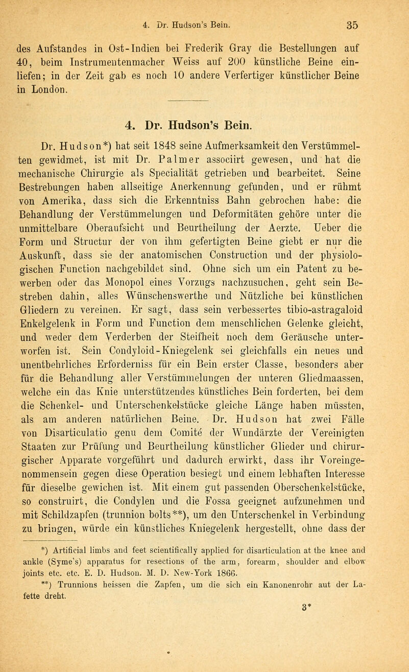 des Aiifstandes in Ost-Indien bei Frederik Gray die Bestellungen auf 40, beim Instrumenteumacher Weiss auf 200 künstliche Beine ein- liefen; in der Zeit gab es noch 10 andere Verfertiger künstlicher Beine in London. 4. Dr. Hudson's Bein. Dr. Hudson*) hat seit 1848 seine Aufmerksamkeit den Verstümmel- ten gewidmet, ist mit Dr. Palm er associirt gewesen, und hat die mechanische Chirurgie als Specialität getrieben und bearbeitet. Seine Bestrebungen haben allseitige Anerkennung gefunden, und er rühmt von Amerika, dass sich die Erkenntniss Bahn gebrochen habe: die Behandlung der Verstümmelungen und Deformitäten gehöre unter die unmittelbare Oberaufsicht und Beurtheilung der Aerzte. lieber die Form und Structur der von ihm gefertigten Beine giebt er nur die Auskunft, dass sie der anatomischen Construction und der physiolo- gischen Function nachgebildet sind. Ohne sich um ein Patent zu be- werben oder das Monopol eines Vorzugs nachzusuchen, geht sein Be- streben dahin, alles Wünschenswerthe und Nützliche bei künstlichen Gliedern zu vereinen. Er sagt, dass sein verbessertes tibio-astragaloid Enkelgelenk in Form und Function dem menschlichen Gelenke gleicht, und weder dem Verderben der Steifheit noch dem Geräusche unter- worfen ist. Sein Condyloid-Kniegelenk sei gleichfalls ein neues und unentbehrliches Erforderniss für ein Bein erster Classe, besonders aber für die Behandlung aller Verstümmelungen der unteren Gliedmaassen, welche ein das Knie unterstützendes künstliches Bein forderten, bei dem die Schenkel- und ünterschenkelstücke gleiche Länge haben müssten, als am anderen natürlichen Beine, Dr. Hudson hat zwei Fälle von Disarticulatio genu dem Comite der Wundärzte der Vereinigten Staaten zur Prüfung und Beurtheilung künstlicher Glieder und chirur- gischer Apparate vorgeführt und dadurch erwirkt, dass ihr Voreinge- nommensein gegen diese Operation besiegt und einem lebhaften Literesse für dieselbe gewichen ist. Mit einem gut passenden Oberschenkelstücke, so construirt, die Condylen und die Fossa geeignet aufzunehmen und mit Schildzapfen (trunnion bolts**), um den Unterschenkel in Verbindung zu bringen, würde ein künstliches Kniegelenk hergestellt, ohne dass der *) Artificial limbs and feet scientifically applied for disarticulation at the knee and ankle (Syme's) apparatus for resections of the arm, forearm, Shoulder and elbow joints etc. etc. E. D. Hudson. M. D. New-York 1866. **) Trunnions heissen die Zapfen, um die sich ein Kanonenrohr aut der La- fette dreht. 3*