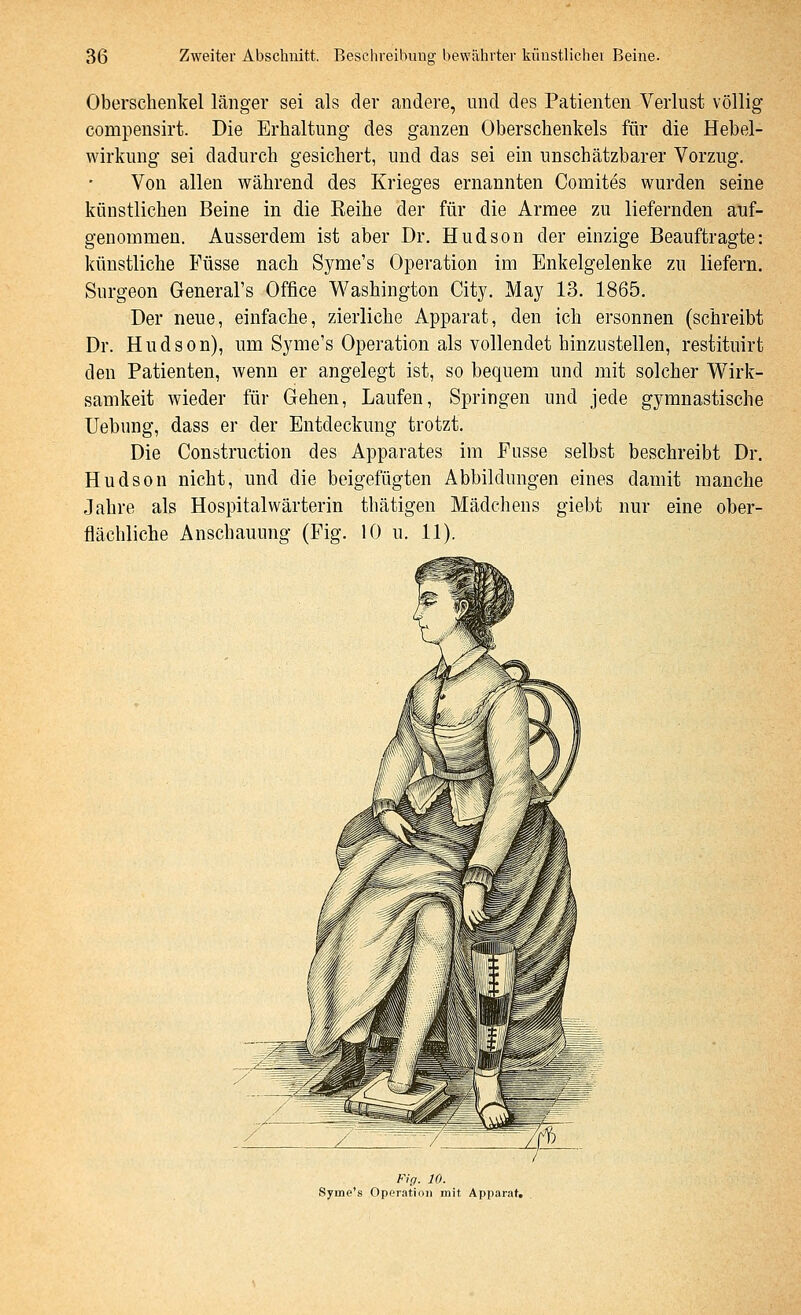 Oberschenkel länger sei als der andere, und des Patienten Verlust völlig compensirt. Die Erhaltung des ganzen Oberschenkels für die Hebel- wirkung sei dadurch gesichert, und das sei ein unschätzbarer Vorzug. Von allen während des Krieges ernannten Comites wurden seine künstlichen Beine in die Eeihe der für die Armee zu liefernden auf- genommen. Ausserdem ist aber Dr. Hudson der einzige Beauftragte: künstliche Füsse nach Syme's Operation im Enkelgelenke zu liefern. Surgeon General's Office Washington City. May 13. 1865. Der neue, einfache, zierliche Apparat, den ich ersonnen (schreibt Dr. Hudson), um Syme's Operation als vollendet hinzustellen, resiituirt den Patienten, wenn er angelegt ist, so bequem und mit solcher Wirk- samkeit wieder für Gehen, Laufen, Springen und jede gymnastische Uebung, dass er der Entdeckung trotzt. Die Construction des Apparates im Fusse selbst beschreibt Dr. Hudson nicht, und die beigefügten Abbildungen eines damit manche Jahre als Hospitalwärterin thätigen Mädchens giebt nur eine ober- flächliche Anschauung (Fig. 10 u. 11). Fig. 10. Syme's Operation mit Apparat,