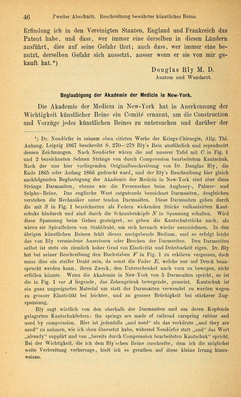 Erfindung ich in den Vereinigten Staaten, England und Frankreich das Patent habe, und dass, wer immer eine derselben in diesen Ländern ausführt, dies auf seine Gefahr thut; auch dass, wer immer eine be- nutzt, derselben Gefahr sich aussetzt, ausser wenn er sie von mir ge- kauft hat.*) Douglas B.ly M. D. Anatom und Wundarzt- Beglaubigung der Akademie der Medicin in New-York. Die Akademie der Medicin in New-York hat in Anerkennung der Wichtigkeit künstlicher Beine ein Comite ernannt, um die Construction und Vorzüge jedes künstlichen Beines zu untersuchen und darüber der *) Dr. Neudörfer in seinem oben citirten Werke der Kriegs-Chirurgie, AUg. Thl. Anhang, Leipzig 1867 beschreibt S. 270—279 Bly's Bein ausführlich und reproducirt dessen Zeichnungen. Nach Neudörfer wären die auf unserer Tafel mit C in Fig. 1 und 2 bezeichneten Sehnen Stränge von durch Compression bearbeitetem Kautschuk. Nach der uns hier vorliegenden Originalbeschreibung von ür. Douglas Bly, die Ende 1865 oder Anfang 1866 gedruckt ward, und der Bly's Beschreibung hier gleich nachfolgenden Beglaubigung der Akademie der Medicin in New-Yoik sind aber diese Stränge Darmsaiten, ebenso wie die Fersensehne beim Anglesey-, Palmer- uad Selpho-Beine. Das englische Wort catgutcords bezeichnet Darmsaiten, desgleichen verstehen die Mechaniker unter tendon Darmsaiten. Diese Darmsaiten gehen durch die mit S in Fig. 1 bezeichneten als Federn wirkenden Stücke vulkanisirten Kaut- schuks hindurch und sind durch die Schraubenköpfe JV in Spaonung erhalten. Wird diese Spannung beim Gehen gesteigert, so geben die Kautschutstücke nach, als wären sie Spiralfedern von Stahldrabt, um sich hernach wieder auszudehnen. In den übrigen künstlichen Beinen fehlt dieses nachgebende Medium, und so erfolgt leicht das von Bly vermiedene Ausreissen oder Brechen der Darmseiten. Den Darmseiten selbst ist stets ein ziemlich hoher Grad von Elasticität und Dehnbarkeit eigen. Dr. Bly hat bei seiner Beschreibung den Buchstaben F in Fig. 1 zu erklären vergessen, doch muss dies ein steifer Draht sein, da sonst die Feder JE, welche nur auf Druck bean- sprucht werden kann, ihren Zweck, den Unterschenkel nach vorn zu bewegen, nicht erfüllen könnte. Wenn die Akademie in New-York von 5 Darmsaiten spricht, so ist die in Fig. 1 vor A liegende, das Zehengelenk bewegende, gemeint. Kautschuk ist ein ganz ungeeignetes Material um statt der Darmsaiten verwendet zu werden wegen zu grosser Elasticität bei leichter, und zu grosser Brüchigkeit bei stärkerer Zug- spannung. Bly sagt wörtlich von den oberhalb der Darmsaiten und um deren Kopfende gelagerten Kautschukfedern: the Springs are made of railroad carspring rubber and used by compression. Hier ist jedenfalls „and used als das verkürzte ,,and they are used zu nehmen, wie ich oben übersetzt habe, während Neudörfer statt ,,and das Wort „already supplirt und von „bereits durch Compression bearbeiteten Kautschuk spricht. Bei der Wichtigkeit, die ich dem Bly'schen Beine zuschreibe, dem ich die möglichst weite Verbreitung vorhersage, hielt ich es gerathen auf diese kleine Irrung hinzu- weisen.