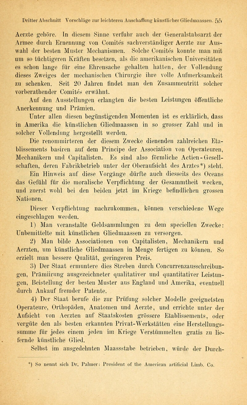 Dritter Abscliiiitt Vorschläge zur leichteren Anschaffung künstlicher Gliedmaassen. 5ö Aerzte gehöre. In diesem Sinne verfuhr auch der Generalstabsarzt der Armee durch Ernennung von Comites sachverständiger Aerzte zur Aus- wahl der besten Muster Mechanismen. Solche Comites konnte man mit um so tüchtigeren Kräften besetzen, als die amerikanischen Universitäten es schon lange für eine Ehrensache gehalten hatten, der Vollendung dieses Zweiges der mechanischen Chirurgie ihre volle Aufmerksamkeit zu schenken. Seit 20 Jahren findet man den Zusammentritt solcher vorberathender Comites erwähnt. Auf den Ausstellungen erlangten die besten Leistungen öffentliche Anerkennung und Prämien. Unter allen diesen begünstigenden Momenten ist es erklärlich, dass in Amerika die künstlichen Gliedmaassen in so grosser Zahl und in solcher Vollendung hergestellt Averden. Die renommirteren der diesem Zwecke dienenden zahlreichen Eta- blissements basiren auf dem Principe der Association von Operateuren, Mechanikern und Capitalisten. Es sind also förmliche Actien-Gesell- schaften, deren Fäbrikbetrieb unter der Oberaufsicht des Arztes*) steht. Ein Hinweis auf diese Vorgänge dürfte auch diesseits des Oceans das Gefühl für die moralische Verpflichtung der Gesammtheit wecken, und zuerst wohl bei den beiden jetzt im Kriege befindlichen grossen Nationen. Dieser Verpflichtung nachzukommen, können verschiedene Wege eingeschlagen werden. 1) Man veranstalte Geldsamralungen zu dem speciellen Zwecke: Unbemittelte mit künstlichen Gliedmaassen zu versorgen. 2) Man bilde Associationen von Capitalisten, Mechanikern und Aerzten, um künstliche Gliedmaassen in Menge fertigen zu können. So erzielt man bessere Qualität, geringeren Preis. 3) Der Staat ermuntere dies Streben durch Concurrenzausschreibun- gen, Prämiirung ausgezeichneter qualitativer und quantitativer Leistun- gen, ßeistellung der besten Muster aus England und Amerika, eventuell durch Ankauf fremder Patente. 4) Der Staat berufe die zur Prüfung solcher Modelle geeignetsten Operateure, Orthopäden, Anatomen und Aerzte, und errichte unter der Aufsicht von Aerzten auf Staatskosten grössere Etablissements, oder vergüte den als besten erkannten Privat-Werkstätten eine Herstellungs- summe für jedes einem jeden im Kriege Verstümmelten gratis zu lie- fernde künstliche Glied. Selbst im ausgedehnten Maassstabe betrieben, würde der Durch- *) So nennt sich Dr. Palmer: President of the American artificial Limb. Co.