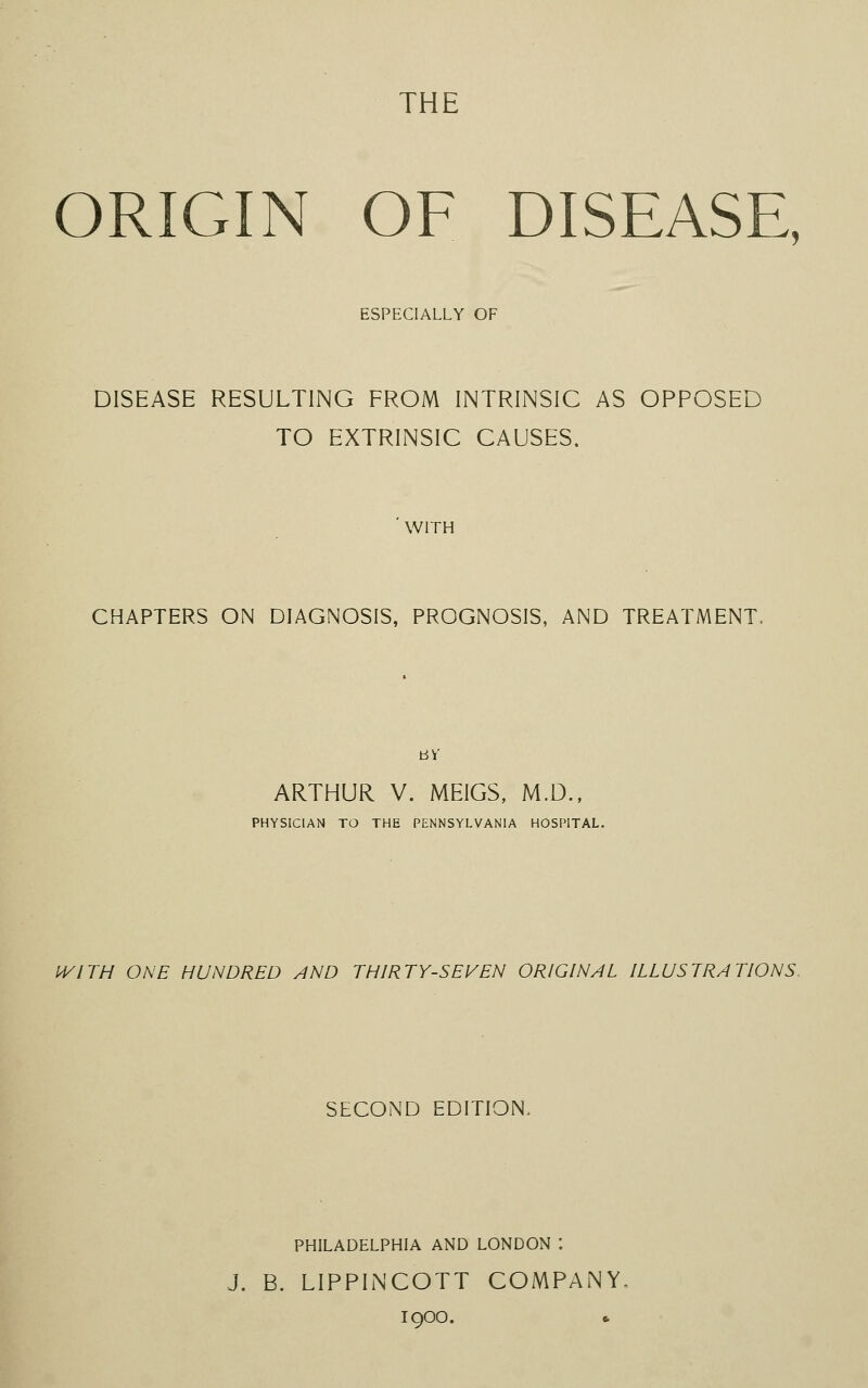 THE ORIGIN OF DISEASE, ESPECIALLY OF DISEASE RESULTING FROM INTRINSIC AS OPPOSED TO EXTRINSIC CAUSES. WITH CHAPTERS ON DIAGNOSIS, PROGNOSIS, AND TREATMENT, BY ARTHUR V. MEIGS, M.D., PHYSICIAN TO THE PENNSYLVANIA HOSPITAL. WITH ONE HUNDRED AND THIRTY-SEVEN ORIGINAL ILLUSTRATIONS. SECOND EDITION, PHILADELPHIA AND LONDON : J. B. LIPPINCOTT COMPANY 1900.