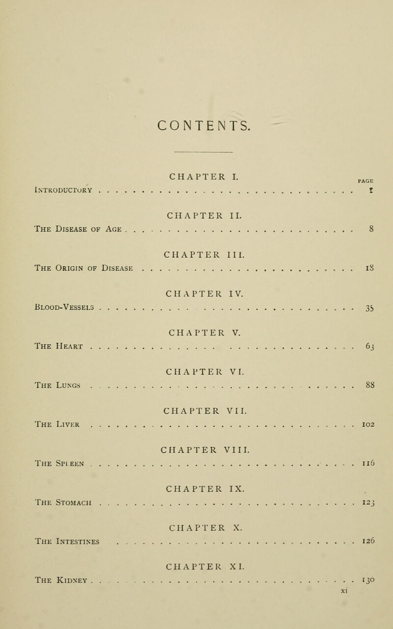 CONTENTS. CHAPTER I. Introductory ......... I CHAPTER II. The Disease of Age ....... 8 CHAPTER III. The Origin of Disease „ „ . ; iS CHAPTER IV. Blood-Vessels „ . . . 35 CHAPTER V. The Heart 63 CHAPTER VI. The Lungs 88 CHAPTER VII. The Liver 102 CHAPTER VIII. The Spleen 116 CHAPTER IX. The Stomach 123 CHAPTER X. The Intestines , , . 126 CHAPTER XL The Kidney 13°