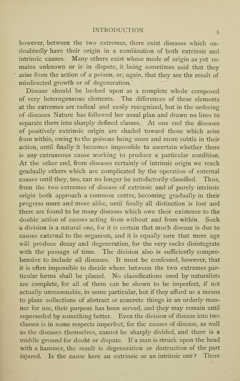 however, between the two extremes, there exist diseases which un- doubtedly have their origin in a combination of both extrinsic and intrinsic causes. Many others exist whose mode of origin as yet re- mains unknown or is in dispute, it being sometimes said that they ' arise from the action of a poison, or, again, that they are the result of misdirected growth or of degeneration. Disease should be looked upon as a complete whole composed of very heterogeneous elements. The differences of these elements at the extremes are radical and easily recognized, but in the ordering of diseases Nature has followed her usual plan and drawn no lines to separate them into sharply defined classes. At one end the diseases of positively extrinsic origin are shaded toward those which arise from within, owing to the poisons being more and more subtle in their action, until finally it becomes impossible to ascertain whether there is any extraneous cause working to produce a particular condition. At the other end, from diseases certainly of intrinsic origin we reach gradually others which are complicated by the operation of external causes until they, too, can no longer be satisfactorily classified. Thus, from the two extremes of disease of extrinsic and of purely intrinsic origin both approach a common centre, becoming gradually in their progress more and more alike, until finally all distinction is lost and there are found to be many diseases which owe their existence to the double action of causes acting from without and from within. Such a division is a natural one, for it is certain that much disease is due to causes external to the organism, and it is equally sure that mere age will produce decay and degeneration, for the very rocks disintegrate with the passage of time. The division also is sufficiently compre- hensive to include all diseases. It must be confessed, however, that it is often impossible to decide where between the two extremes par- ticular forms shall be placed. No classifications used by naturalists are complete, for all of them can be shown to be imperfect, if not actually unreasonable, in some particular, but if they afford us a means to place collections of abstract or concrete things in an orderly man- ner for use, their purpose has been served, and they may remain until superseded by something better. Even the division of disease into two classes is in some respects imperfect, for the causes of disease, as well as the diseases themselves, cannot be sharply divided, and there is a middle ground for doubt or dispute. If a man is struck upon the head with a hammer, the result is degeneration or destruction of the part injured. Is the cause here an extrinsic or an intrinsic one? There