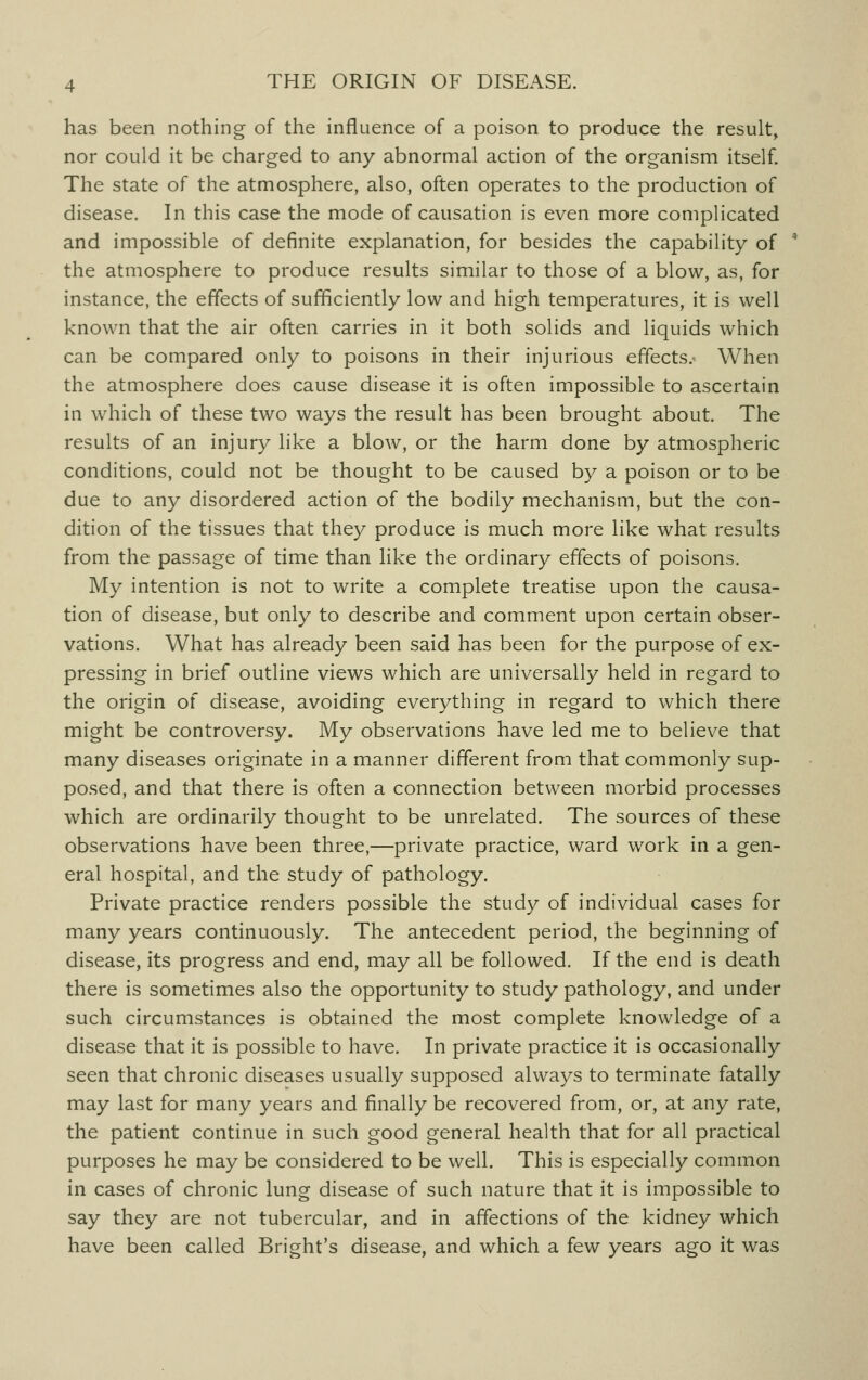 has been nothing of the influence of a poison to produce the result, nor could it be charged to any abnormal action of the organism itself. The state of the atmosphere, also, often operates to the production of disease. In this case the mode of causation is even more complicated and impossible of definite explanation, for besides the capability of the atmosphere to produce results similar to those of a blow, as, for instance, the effects of sufficiently low and high temperatures, it is well known that the air often carries in it both solids and liquids which can be compared only to poisons in their injurious effects.- When the atmosphere does cause disease it is often impossible to ascertain in which of these two ways the result has been brought about. The results of an injury like a blow, or the harm done by atmospheric conditions, could not be thought to be caused by a poison or to be due to any disordered action of the bodily mechanism, but the con- dition of the tissues that they produce is much more like what results from the passage of time than like the ordinary effects of poisons. My intention is not to write a complete treatise upon the causa- tion of disease, but only to describe and comment upon certain obser- vations. What has already been said has been for the purpose of ex- pressing in brief outline views which are universally held in regard to the origin of disease, avoiding everything in regard to which there might be controversy. My observations have led me to believe that many diseases originate in a manner different from that commonly sup- posed, and that there is often a connection between morbid processes which are ordinarily thought to be unrelated. The sources of these observations have been three,—private practice, ward work in a gen- eral hospital, and the study of pathology. Private practice renders possible the study of individual cases for many years continuously. The antecedent period, the beginning of disease, its progress and end, may all be followed. If the end is death there is sometimes also the opportunity to study pathology, and under such circumstances is obtained the most complete knowledge of a disease that it is possible to have. In private practice it is occasionally seen that chronic diseases usually supposed always to terminate fatally may last for many years and finally be recovered from, or, at any rate, the patient continue in such good general health that for all practical purposes he may be considered to be well. This is especially common in cases of chronic lung disease of such nature that it is impossible to say they are not tubercular, and in affections of the kidney which have been called Bright's disease, and which a few years ago it was