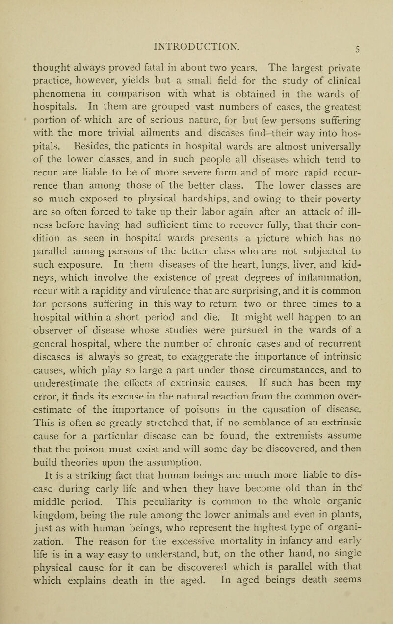 thought always proved fatal in about two years. The largest private practice, however, yields but a small field for the study of clinical phenomena in comparison with what is obtained in the wards of hospitals. In them are grouped vast numbers of cases, the greatest portion of- which are of serious nature, for but few persons suffering with the more trivial ailments and diseases find their way into hos- pitals. Besides, the patients in hospital wards are almost universally of the lower classes, and in such people all diseases wmich tend to recur are liable to be of more severe form and of more rapid recur- rence than among those of the better class. The lower classes are so much exposed to physical hardships, and owing to their poverty are so often forced to take up their labor again after an attack of ill- ness before having had sufficient time to recover fully, that their con- dition as seen in hospital wards presents a picture which has no parallel among persons of the better class who are not subjected to such exposure. In them diseases of the heart, lungs, liver, and kid- neys, which involve the existence of great degrees of inflammation, recur with a rapidity and virulence that are surprising, and it is common for persons suffering in this way to return two or three times to a hospital within a short period and die. It might well happen to an observer of disease whose studies were pursued in the wards of a general hospital, where the number of chronic cases and of recurrent diseases is always so great, to exaggerate the importance of intrinsic causes, which play so large a part under those circumstances, and to underestimate the effects of extrinsic causes. If such has been my error, it finds its excuse in the natural reaction from the common over- estimate of the importance of poisons in the causation of disease. This is often so greatly stretched that, if no semblance of an extrinsic cause for a particular disease can be found, the extremists assume that the poison must exist and will some day be discovered, and then build theories upon the assumption. It is a striking fact that human beings are much more liable to dis- ease during early life and when they have become old than in the middle period. This peculiarity is common to the whole organic kingdom, being the rule among the lower animals and even in plants, just as with human beings, who represent the highest type of organi- zation. The reason for the excessive mortality in infancy and early life is in a way easy to understand, but, on the other hand, no single physical cause for it can be discovered which is parallel with that which explains death in the aged. In aged beings death seems