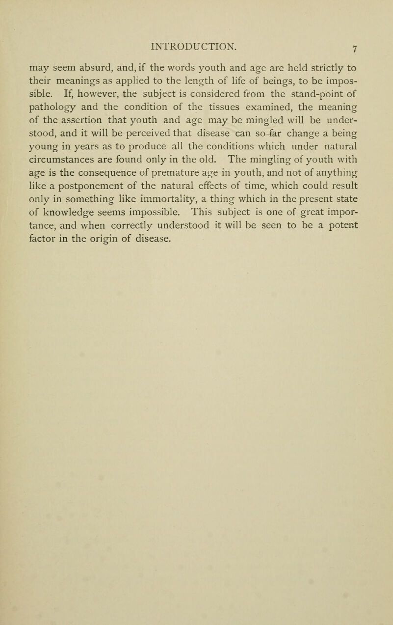 may seem absurd, and, if the words youth and age are held strictly to their meanings as applied to the length of life of beings, to be impos- sible. If, however, the subject is considered from the stand-point of pathology and the condition of the tissues examined, the meaning of the assertion that youth and age may be mingled will be under- stood, and it will be perceived that disease can so far change a being young in years as to produce all the conditions which under natural circumstances are found only in the old. The mingling of youth with age is the consequence of premature age in youth, and not of anything like a postponement of the natural effects of time, which could result only in something like immortality, a thing which in the present state of knowledge seems impossible. This subject is one of great impor- tance, and when correctly understood it will be seen to be a potent factor in the origin of disease.