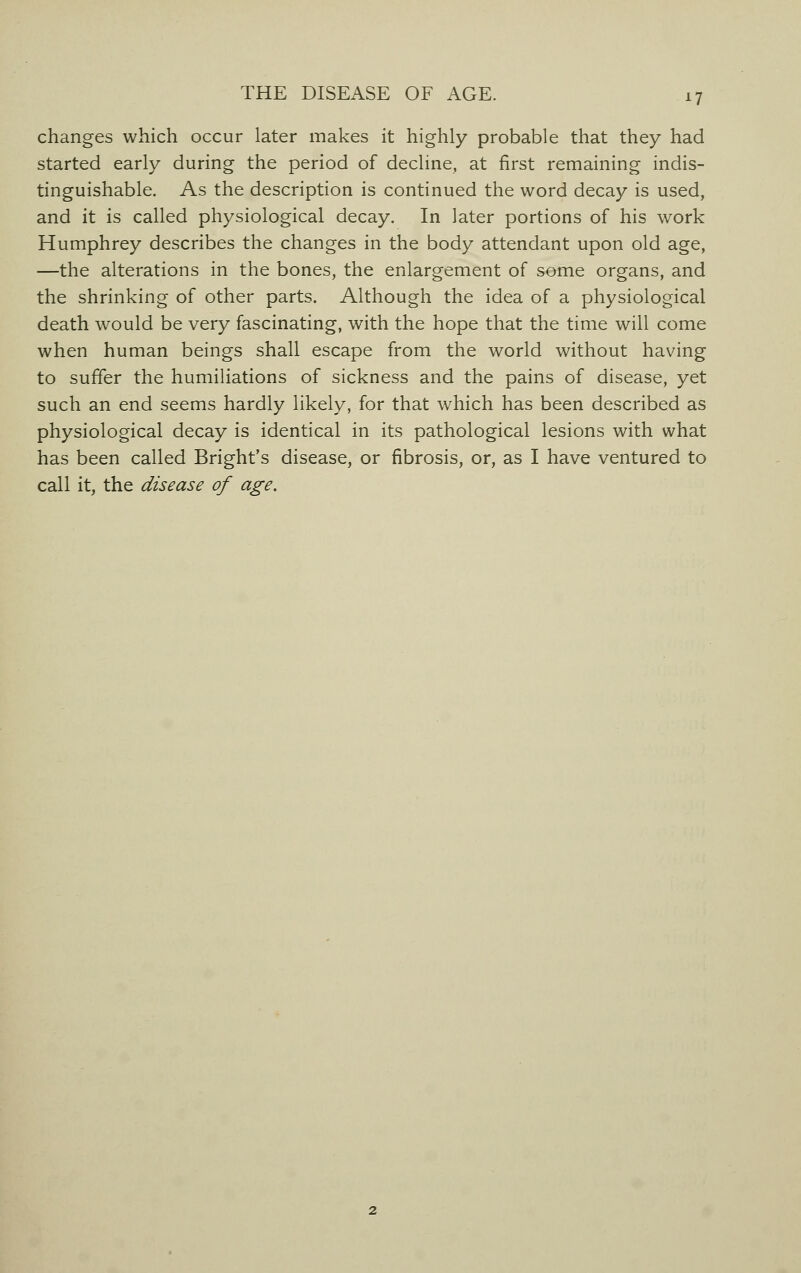 changes which occur later makes it highly probable that they had started early during the period of decline, at first remaining indis- tinguishable. As the description is continued the word decay is used, and it is called physiological decay. In later portions of his work Humphrey describes the changes in the body attendant upon old age, —the alterations in the bones, the enlargement of some organs, and the shrinking of other parts. Although the idea of a physiological death would be very fascinating, with the hope that the time will come when human beings shall escape from the world without having to suffer the humiliations of sickness and the pains of disease, yet such an end seems hardly likely, for that which has been described as physiological decay is identical in its pathological lesions with what has been called Bright's disease, or fibrosis, or, as I have ventured to call it, the disease of age.