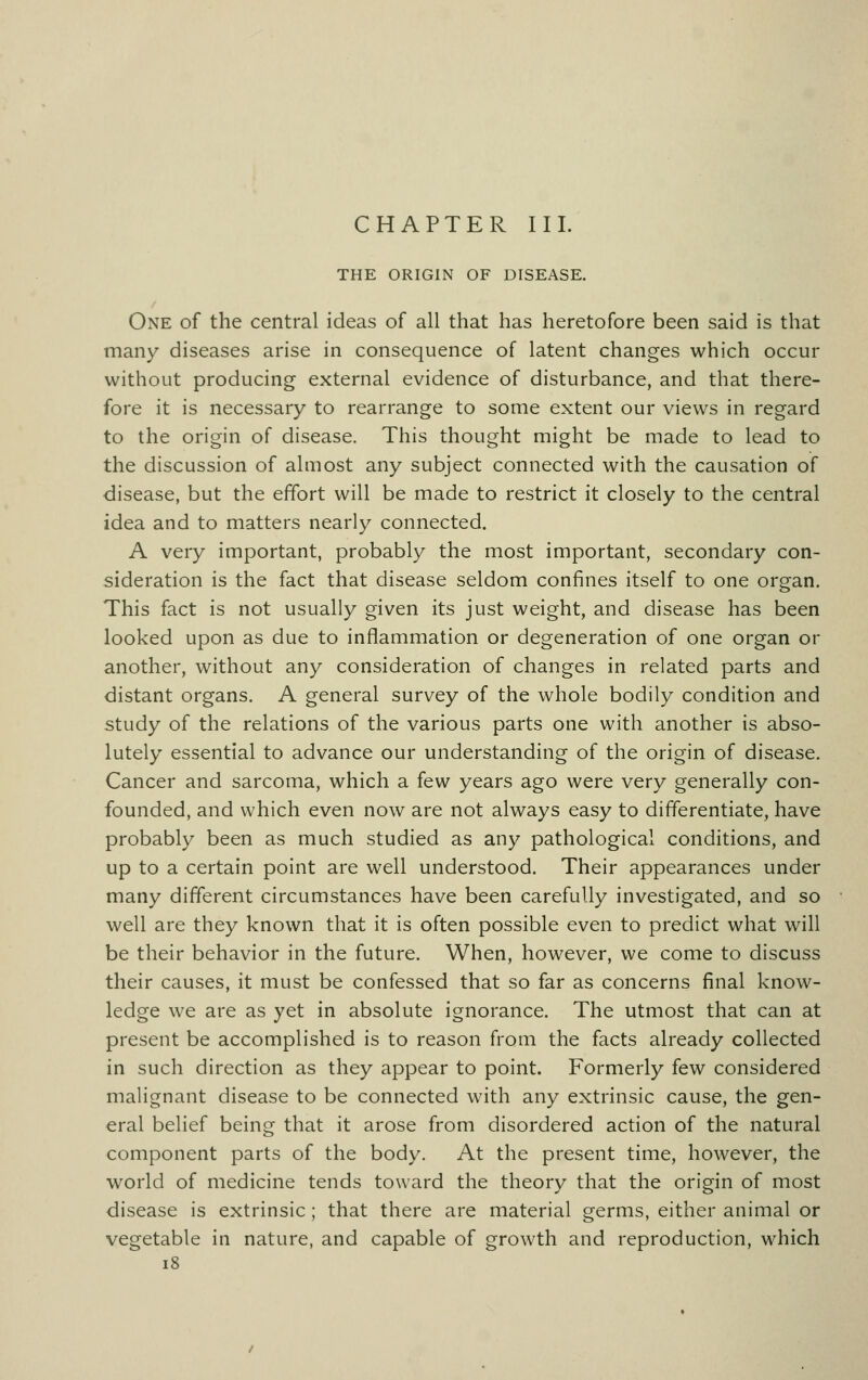 CHAPTER III. THE ORIGIN OF DISEASE. One of the central ideas of all that has heretofore been said is that many diseases arise in consequence of latent changes which occur without producing external evidence of disturbance, and that there- fore it is necessary to rearrange to some extent our views in regard to the origin of disease. This thought might be made to lead to the discussion of almost any subject connected with the causation of disease, but the effort will be made to restrict it closely to the central idea and to matters nearly connected. A very important, probably the most important, secondary con- sideration is the fact that disease seldom confines itself to one organ. This fact is not usually given its just weight, and disease has been looked upon as due to inflammation or degeneration of one organ or another, without any consideration of changes in related parts and distant organs. A general survey of the whole bodily condition and study of the relations of the various parts one with another is abso- lutely essential to advance our understanding of the origin of disease. Cancer and sarcoma, which a few years ago were very generally con- founded, and which even now are not always easy to differentiate, have probably been as much studied as any pathological conditions, and up to a certain point are well understood. Their appearances under many different circumstances have been carefully investigated, and so well are they known that it is often possible even to predict what will be their behavior in the future. When, however, we come to discuss their causes, it must be confessed that so far as concerns final know- ledge we are as yet in absolute ignorance. The utmost that can at present be accomplished is to reason from the facts already collected in such direction as they appear to point. Formerly few considered malignant disease to be connected with any extrinsic cause, the gen- eral belief being that it arose from disordered action of the natural component parts of the body. At the present time, however, the world of medicine tends toward the theory that the origin of most disease is extrinsic ; that there are material germs, either animal or vegetable in nature, and capable of growth and reproduction, which