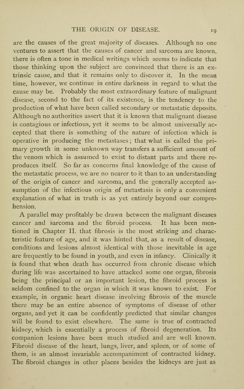 are the causes of the great majority of diseases. Although no one ventures to assert that the causes of cancer and sarcoma are known, there is often a tone in medical writings which seems to indicate that those thinking upon the subject are convinced that there is an ex- trinsic cause, and that it remains only to discover it. In the mean time, however, we continue in entire darkness in regard to what the cause may be. Probably the most extraordinary feature of malignant disease, second to the fact of its existence, is the tendency to the production of what have been called secondary or metastatic deposits. Although no authorities assert that it is known that malignant disease is contagious or infectious, yet it seems to be almost universally ac- cepted that there is something of the nature of infection which is operative in producing the metastases; that what is called the pri- mary growth in some unknown way transfers a sufficient amount of the venom which is assumed to exist to distant parts and there re- produces itself. So far as concerns final knowledge of the cause of the metastatic process, we are no nearer to it than to an understanding of the origin of cancer and sarcoma, and the generally accepted as- sumption of the infectious origin of metastasis is only a convenient explanation of what in truth is as yet entirely beyond our compre- hension. A parallel may profitably be drawn between the malignant diseases cancer and sarcoma and the fibroid process. It has been men- tioned in Chapter II. that fibrosis is the most striking and charac- teristic feature of age, and it was hinted that, as a result of disease, conditions and lesions almost identical with those inevitable in age are frequently to be found in youth, and even in infancy. Clinically it is found that when death has occurred from chronic disease which during life was ascertained to have attacked some one organ, fibrosis being the principal or an important lesion, the fibroid process is seldom confined to the organ in which it was known to exist. For example, in organic heart disease involving fibrosis of the muscle there may be an entire absence of symptoms of disease of other organs, and yet it can be confidently predicted that similar changes will be found to exist elsewhere. The same is true of contracted kidney, which is essentially a process of fibroid degeneration. Its companion lesions have been much studied and are well known. Fibroid disease of the heart, lungs, liver, and spleen, or of some of them, is an almost invariable accompaniment of contracted kidney. The fibroid changes in other places besides the kidneys are just as