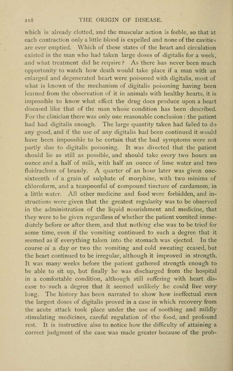 which is already clotted, and the muscular action is feeble, so that at each contraction only a little blood is expelled and none of the cavities are ever emptied. Which of these states of the heart and circulation existed in the man who had taken large doses of digitalis for a week, and what treatment did he require? As there has never been much opportunity to watch how death would take place if a man with an enlarged and degenerated heart were poisoned with digitalis, most of what is known of the mechanism of digitalis poisoning having been learned from the observation of it in animals with healthy hearts, it is impossible to know what effect the drug does produce upon a heart diseased like that of the man whose condition has been described. For the clinician there was only one reasonable conclusion : the patient had had digitalis enough. The large quantity taken had failed to do any good, and if the use of any digitalis had been continued it would have been impossible to be certain that the bad symptoms were not partly due to digitalis poisoning. It was directed that the patient should lie as still as possible, and should take every two hours an ounce and a half of milk, with half an ounce of lime water and two fluidrachms of brandy. A quarter of an hour later was given one- sixteenth of a grain of sulphate of morphine, with two minims of chloroform, and a teaspoonful of compound tincture of cardamom, in a little water. All other medicine and food were forbidden, and in- structions were given that the greatest regularity was to be observed in the administration of the liquid nourishment and medicine, that they were to be given regardless of whether the patient vomited imme- diately before or after them, and that nothing else was to be tried for some time, even if the vomiting continued to such a degree that it seemed as if everything taken into the stomach was ejected. In the course of a day or two the vomiting and cold sweating ceased, but the heart continued to be irregular, although it improved in strength. It was many weeks before the patient gathered strength enough to be able to sit up, but finally he was discharged from the hospital in a comfortable condition, although still suffering with heart dis- ease to such a degree that it seemed unlikely he could live very long. The history has been narrated to show how ineffectual even the largest doses of digitalis proved in a case in which recovery from the acute attack took place under the use of soothing and mildly stimulating medicines, careful regulation of the food, and profound rest. It is instructive also to notice how the difficulty of attaining a correct judgment of the case was made greater because of the prob-