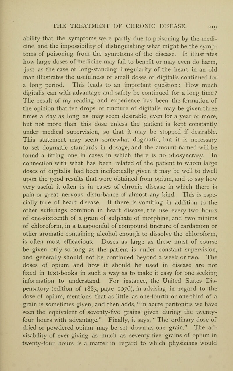ability that the symptoms were partly due to poisoning by the medi- cine, and the impossibility of distinguishing what might be the symp- toms of poisoning from the symptoms of the disease. It illustrates how large doses of medicine may fail to benefit or may even do harm, just as the case of long-standing irregularity of the heart in an old man illustrates the usefulness of small doses of digitalis continued for a long period. This leads to an important question : How much digitalis can with advantage and safety be continued for a long time? The result of my reading and experience has been the formation of the opinion that ten drops of tincture of digitalis may be given three times a day as long as may seem desirable, even for a year or more, but not more than this dose unless the patient is kept constantly under medical supervision, so that it may be stopped if desirable. This statement may seem somewhat dogmatic, but it is necessary to set dogmatic standards in dosage, and the amount named will be found a fitting one in cases in which there is no idiosyncrasy. In connection with what has been related of the patient to whom large doses of digitalis had been ineffectually given it may be well to dwell upon the good results that were obtained from opium, and to say how very useful it often is in cases of chronic disease in which there is pain or great nervous disturbance of almost any kind. This is espe- cially true of heart disease. If there is vomiting in addition to the other sufferings common in heart disease, the use every two hours of one-sixteenth of a grain of sulphate of morphine, and two minims of chloroform, in a teaspoonful of compound tincture of cardamom or other aromatic containing alcohol enough to dissolve the chloroform, is often most efficacious. Doses as large as these must of course be given only so long as the patient is under constant supervision, and generally should not be continued beyond a week or two. The doses of opium and how it should be used in disease are not fixed in text-books in such a way as to make it easy for one seeking information to understand. For instance, the United States Dis- pensatory (edition of 1883, page 1076), in advising in regard to the dose of opium, mentions that as little as one-fourth or one-third of a grain is sometimes given, and then adds,  in acute peritonitis we have seen the equivalent of seventy-five grains given during the twenty- four hours with advantage. Finally, it says,  The ordinary dose of dried or powdered opium may be set down as one grain. The ad- visability of ever giving as much as seventy-five grains of opium in twenty-four hours is a matter in regard to which physicians would