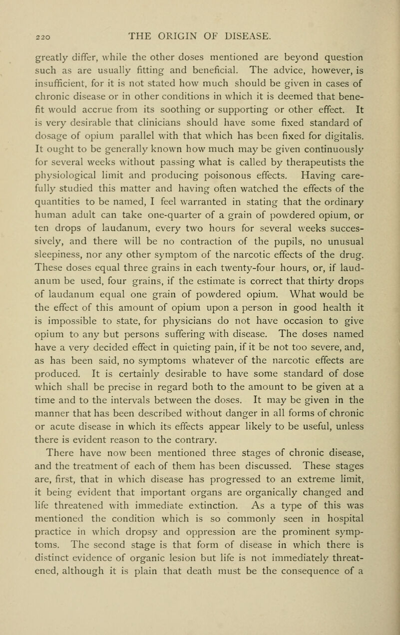 greatly differ, while the other doses mentioned are beyond question such as are usually fitting and beneficial. The advice, however, is insufficient, for it is not stated how much should be given in cases of chronic disease or in other conditions in which it is deemed that bene- fit would accrue from its soothing or supporting or other effect. It is very desirable that clinicians should have some fixed standard of dosage of opium parallel with that which has been fixed for digitalis. It ought to be generally known how much may be given continuously for several weeks without passing what is called by therapeutists the physiological limit and producing poisonous effects. Having care- fully studied this matter and having often watched the effects of the quantities to be named, I feel warranted in stating that the ordinary human adult can take one-quarter of a grain of powdered opium, or ten drops of laudanum, every two hours for several weeks succes- sively, and there will be no contraction of the pupils, no unusual sleepiness, nor any other symptom of the narcotic effects of the drug. These doses equal three grains in each twenty-four hours, or, if laud- anum be used, four grains, if the estimate is correct that thirty drops of laudanum equal one grain of powdered opium. What would be the effect of this amount of opium upon a person in good health it is impossible to state, for physicians do not have occasion to give opium to any but persons suffering with disease. The doses named have a very decided effect in quieting pain, if it be not too severe, and, as has been said, no symptoms whatever of the narcotic effects are produced. It is certainly desirable to have some standard of dose which shall be precise in regard both to the amount to be given at a time and to the intervals between the doses. It may be given in the manner that has been described without danger in all forms of chronic or acute disease in which its effects appear likely to be useful, unless there is evident reason to the contrary. There have now been mentioned three stages of chronic disease, and the treatment of each of them has been discussed. These stages are, first, that in which disease has progressed to an extreme limit, it being evident that important organs are organically changed and life threatened with immediate extinction. As a type of this was mentioned the condition which is so commonly seen in hospital practice in which dropsy and oppression are the prominent symp- toms. The second stage is that form of disease in which there is distinct evidence of organic lesion but life is not immediately threat- ened, although it is plain that death must be the consequence of a