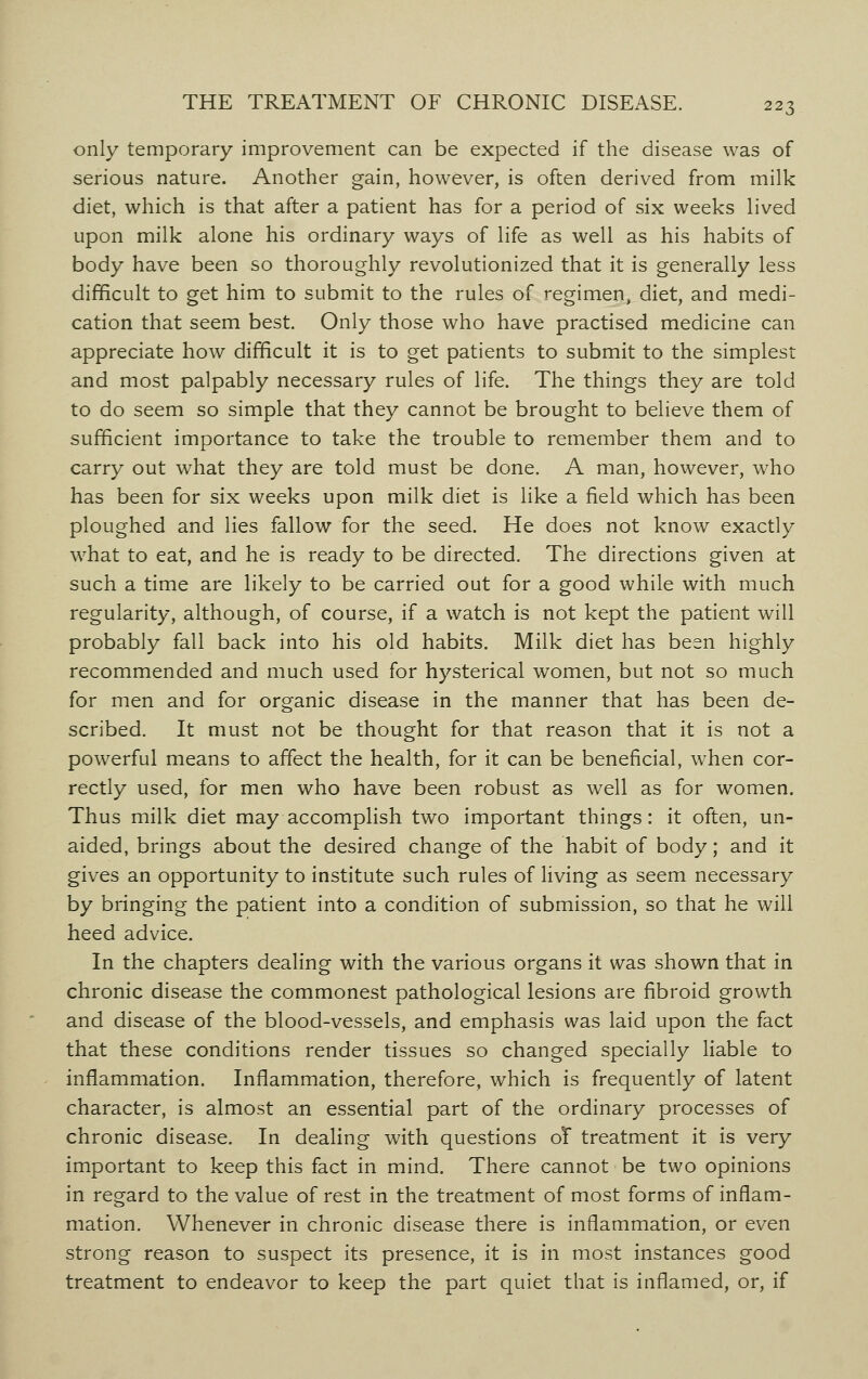 only temporary improvement can be expected if the disease was of serious nature. Another gain, however, is often derived from milk diet, which is that after a patient has for a period of six weeks lived upon milk alone his ordinary ways of life as well as his habits of body have been so thoroughly revolutionized that it is generally less difficult to get him to submit to the rules of regimen, diet, and medi- cation that seem best. Only those who have practised medicine can appreciate how difficult it is to get patients to submit to the simplest and most palpably necessary rules of life. The things they are told to do seem so simple that they cannot be brought to believe them of sufficient importance to take the trouble to remember them and to carry out what they are told must be done. A man, however, who has been for six weeks upon milk diet is like a field which has been ploughed and lies fallow for the seed. He does not know exactly what to eat, and he is ready to be directed. The directions given at such a time are likely to be carried out for a good while with much regularity, although, of course, if a watch is not kept the patient will probably fall back into his old habits. Milk diet has been highly recommended and much used for hysterical women, but not so much for men and for organic disease in the manner that has been de- scribed. It must not be thought for that reason that it is not a powerful means to affect the health, for it can be beneficial, when cor- rectly used, for men who have been robust as well as for women. Thus milk diet may accomplish two important things: it often, un- aided, brings about the desired change of the habit of body; and it gives an opportunity to institute such rules of living as seem necessary by bringing the patient into a condition of submission, so that he will heed advice. In the chapters dealing with the various organs it was shown that in chronic disease the commonest pathological lesions are fibroid growth and disease of the blood-vessels, and emphasis was laid upon the fact that these conditions render tissues so changed specially liable to inflammation. Inflammation, therefore, which is frequently of latent character, is almost an essential part of the ordinary processes of chronic disease. In dealing with questions oT treatment it is very important to keep this fact in mind. There cannot be two opinions in regard to the value of rest in the treatment of most forms of inflam- mation. Whenever in chronic disease there is inflammation, or even strong reason to suspect its presence, it is in most instances good treatment to endeavor to keep the part quiet that is inflamed, or, if