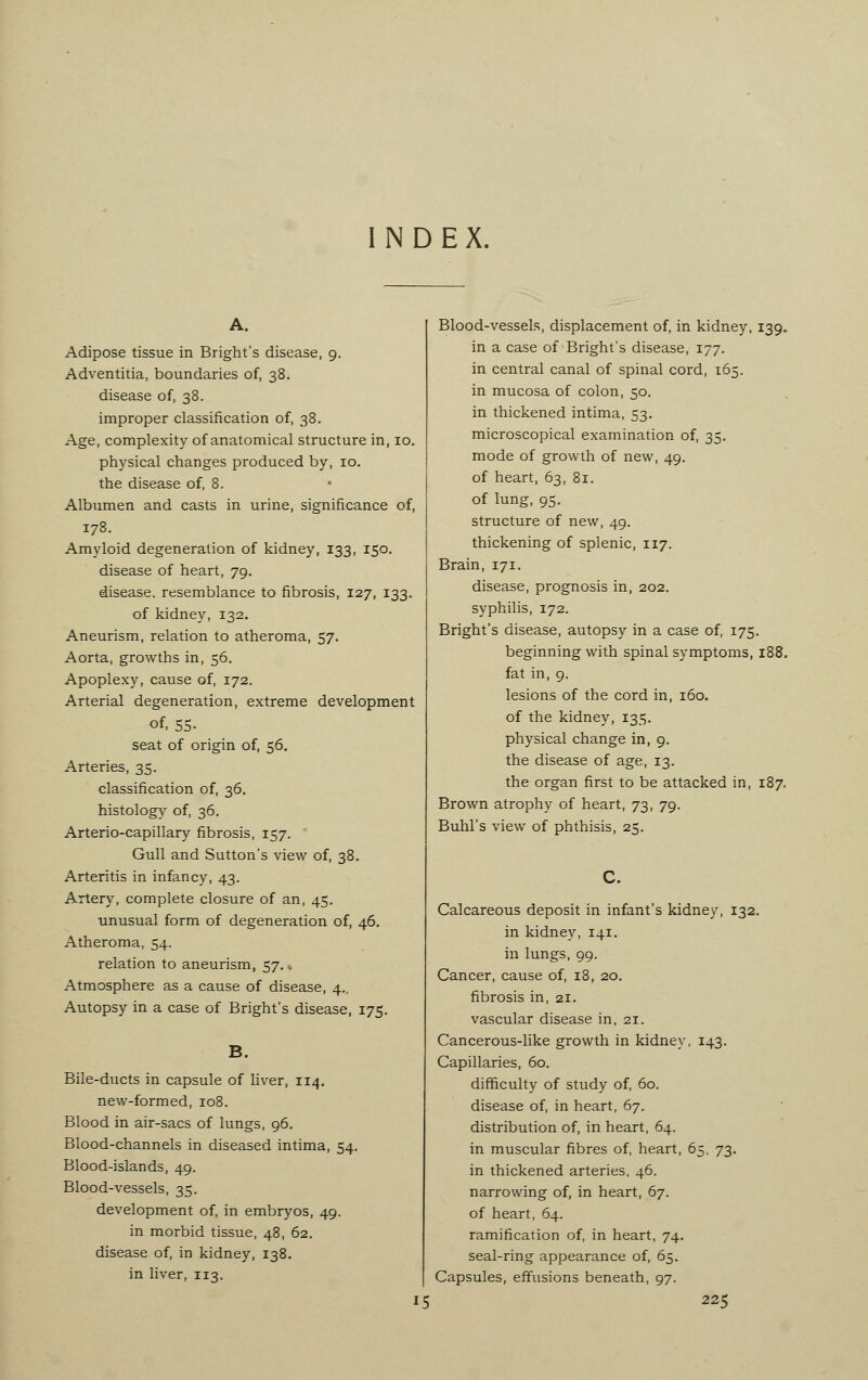 NDEX, A. Adipose tissue in Bright's disease, 9. Adventitia, boundaries of, 38. disease of, 38. improper classification of, 38. Age, complexity of anatomical structure in, 10. physical changes produced by, 10. the disease of, 8. Albumen and casts in urine, significance of, 178. Amyloid degeneration of kidney, 133, 150. disease of heart, 79. disease, resemblance to fibrosis, 127, 133. of kidney, 132. Aneurism, relation to atheroma, 57. Aorta, growths in, 56. Apoplexy, cause of, 172. Arterial degeneration, extreme development of- 55- seat of origin of, 56. Arteries, 35. classification of, 36. histology of, 36. Arterio-capillary fibrosis, 157. Gull and Sutton's view of, 38. Arteritis in infancy, 43. Artery, complete closure of an, 45. unusual form of degeneration of, 46. Atheroma, 54. relation to aneurism, 57. , Atmosphere as a cause of disease, 4., Autopsy in a case of Bright's disease, 175. B. Bile-ducts in capsule of liver, 114. new-formed, 108. Blood in air-sacs of lungs, 96. Blood-channels in diseased intima, 54. Blood-islands, 49. Blood-vessels, 35. development of, in embryos, 49. in morbid tissue, 48, 62. disease of, in kidney, 138. in liver, 113. Blood-vessels, displacement of, in kidney. 139. in a case of Bright's disease, 177. in central canal of spinal cord, 165. in mucosa of colon, 50. in thickened intima, 53. microscopical examination of, 35. mode of growth of new, 49. of heart, 63, 81. of lung, 95. structure of new, 49. thickening of splenic, 117. Brain, 171. disease, prognosis in, 202. syphilis, 172. Bright's disease, autopsy in a case of, 175. beginning with spinal symptoms, 188. fat in, 9. lesions of the cord in, 160. of the kidney, 135. physical change in, 9. the disease of age, 13. the organ first to be attacked in, 187. Brown atrophy of heart, 73, 79. Buhl's view of phthisis, 25. C. Calcareous deposit in infant's kidney, 132. in kidney, 141. in lungs, 99. Cancer, cause of, 18, 20. fibrosis in, 21. vascular disease in, 21. Cancerous-like growth in kidney, 143. Capillaries, 60. difficulty of study of, 60. disease of, in heart, 67. distribution of, in heart, 64. in muscular fibres of, heart, 65, 73. in thickened arteries, 46. narrowing of, in heart, 67. of heart, 64. ramification of, in heart, 74. seal-ring appearance of, 65. Capsules, effusions beneath, 97.