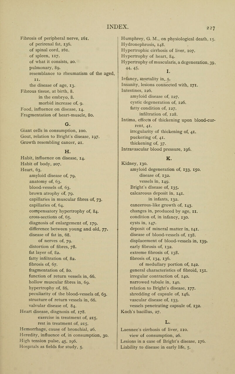 Fibrosis of peripheral nerve, 161. of perirenal fat, 136. of spinal cord, 161. of spleen, 117. of what it consists, 20. pulmonary, 89. resemblance to rheumatism of the aged, 11. the disease of age, 13. Fibrous tissue, at birth, 8. in the embryo, 8. morbid increase of, 9. Food, influence on disease, 14. Fragmentation of heart-muscle, 80. G. Giant cells in consumption, 100. Gout, relation to Bright's disease, 197. Growth resembling cancer, 21. H. Habit, influence on disease, 14. Habit of body, 207. Heart, 63. amyloid disease of, 79. anatomy of, 63. blood-vessels of, 63. brown atrophy of, 79. capillaries in muscular fibres of, 73. capillaries of, 64. compensatory hypertrophy of, 84. cross-sections of, 65. diagnosis of enlargement of, 179. difference between young and old, tj. disease of fat in, 68. of nerves of, 79. distortion of fibres, 78. fat layer of, 82. fatty infiltration of, 82. fibrosis of, 67. fragmentation of, 80. function of return vessels in, 66. hollow muscular fibres in, 69. hypertrophy of, 86. peculiarity of the blood-vessels of, 63. structure of return vessels in, 66. valvular disease of, 84. Heart disease, diagnosis of, 178. exercise in treatment of, 215. rest in treatment of, 215. Hemorrhage, cause of bronchial, 26. Heredity, influence of, in consumption, 30. High tension pulse, 45, 196. Hospitals as fields for study, 5. Humphrey, G. M., on physiological death, 15. Hydronephrosis, 148. Hypertrophic cirrhosis of liver, 107. Hypertrophy of heart, 84. Hypertrophy of muscularis, a degeneration, 39, 44, 45- Infancy, mortality in, 5. Insanity, lesions connected with, 171. Intestines, 126. amyloid disease of, 127. cystic degeneration of, 126. fatty condition of, 127. infiltration of, 128. Intima, effects of thickening upon blood-cur- rent, 41. irregularity of thickening of, 41. puckering of, 41. thickening of, 37. Intravascular blood pressure, 196. K. Kidney, 130. amyloid degeneration of, 133, 150. disease of, 132. vessels in, 149. Bright's disease of, 135. calcareous deposit in, 141. in infants, 132. cancerous-like growth of, 143. changes in, produced by age, 11. condition of, in infancy, 130. cysts in, 147. deposit of mineral matter in, 141. disease of blood-vessels of, 138. displacement of blood-vessels in, 139. early fibrosis of, 132. extreme fibrosis of, 138. fibrosis of, 134, 136. of medullary portion of, 142. general characteristics of fibroid, 151. irregular contraction of, 140. narrowed tubule in, 140. relation to Bright's disease, 177. shredding of capsule of, 146. vascular disease of, 133. vessels penetrating capsule of, 132. Koch's bacillus, 27. Laennec's cirrhosis of liver, no. view of consumption, 26. Lesions in a case of Bright's disease, 176. Liability to disease in early life, 5.