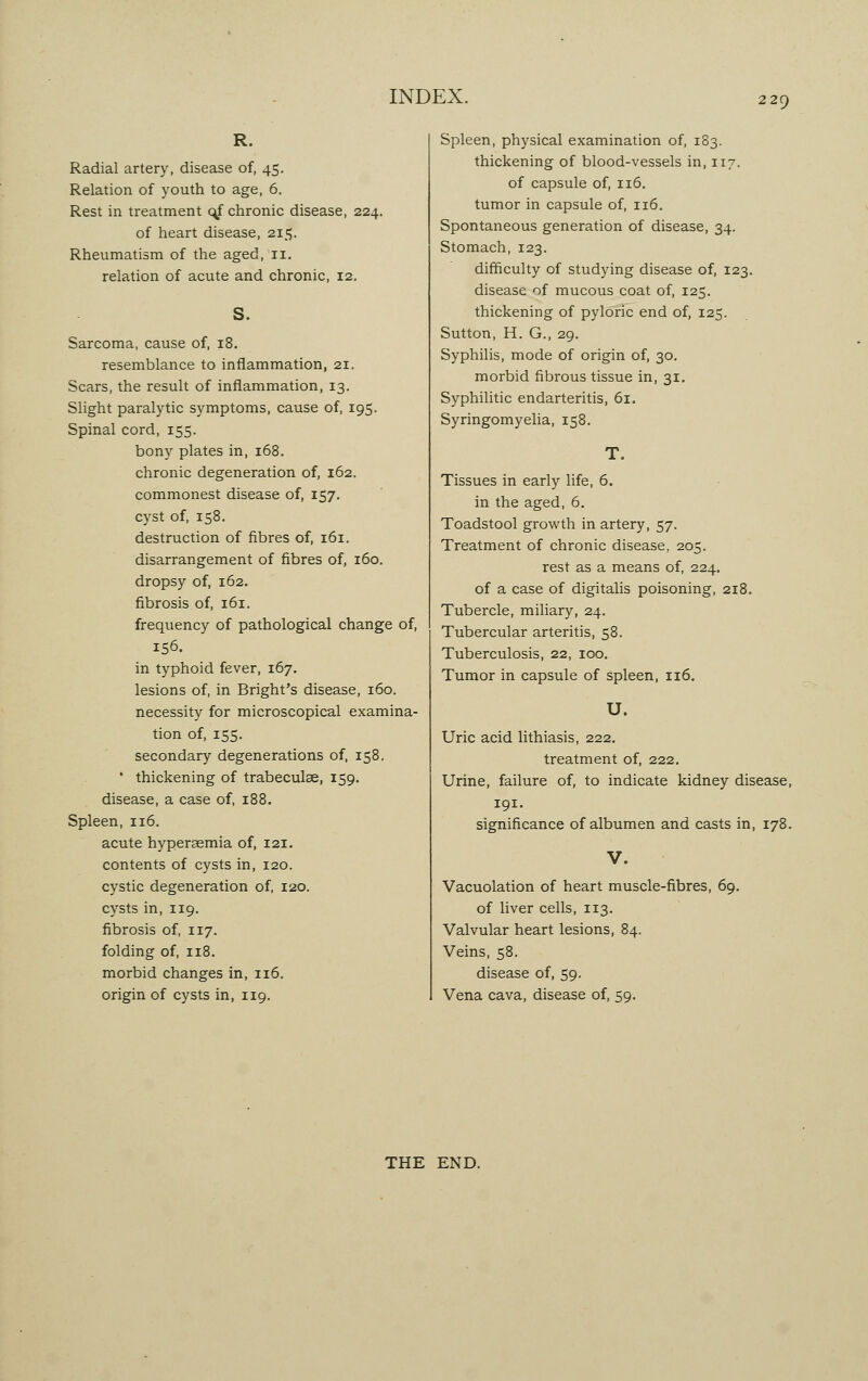 R. Radial artery, disease of, 45. Relation of youth to age, 6. Rest in treatment c^f chronic disease, 224. of heart disease, 215. Rheumatism of the aged, 11. relation of acute and chronic, 12. S. Sarcoma, cause of, 18. resemblance to inflammation, 21. Scars, the result of inflammation, 13. Slight paralytic symptoms, cause of, 195. Spinal cord, 155. bony plates in, 168. chronic degeneration of, 162. commonest disease of, 157. cyst of, 158. destruction of fibres of, 161. disarrangement of fibres of, 160. dropsy of, 162. fibrosis of, 161. frequency of pathological change of, 156. in typhoid fever, 167. lesions of, in Bright's disease, 160. necessity for microscopical examina- tion of, 155. secondary degenerations of, 158, * thickening of trabeculae, 159. disease, a case of, 188. Spleen, 116. acute hyperaemia of, 121. contents of cysts in, 120. cystic degeneration of, 120. cysts in, 119. fibrosis of, 117. folding of, 118. morbid changes in, 116. origin of cysts in, 119. Spleen, physical examination of, 183. thickening of blood-vessels in, 117. of capsule of, 116. tumor in capsule of, 116. Spontaneous generation of disease, 34. Stomach, 123. difficulty of studying disease of, 123. disease of mucous coat of, 125. thickening of pyloric end of, 125. Sutton, H. G., 29. Syphilis, mode of origin of, 30. morbid fibrous tissue in, 31. Syphilitic endarteritis, 61. Syringomyelia, 158. T. Tissues in early life, 6. in the aged, 6. Toadstool growth in artery, 57. Treatment of chronic disease, 205. rest as a means of, 224. of a case of digitalis poisoning, 218. Tubercle, miliary, 24. Tubercular arteritis, 58. Tuberculosis, 22, 100. Tumor in capsule of spleen, 116. U. Uric acid lithiasis, 222. treatment of, 222. Urine, failure of, to indicate kidney disease, 191. significance of albumen and casts in, 178. V. Vacuolation of heart muscle-fibres, 69. of liver cells, 113. Valvular heart lesions, 84. Veins, 58. disease of, 59. Vena cava, disease of, 59. THE END.