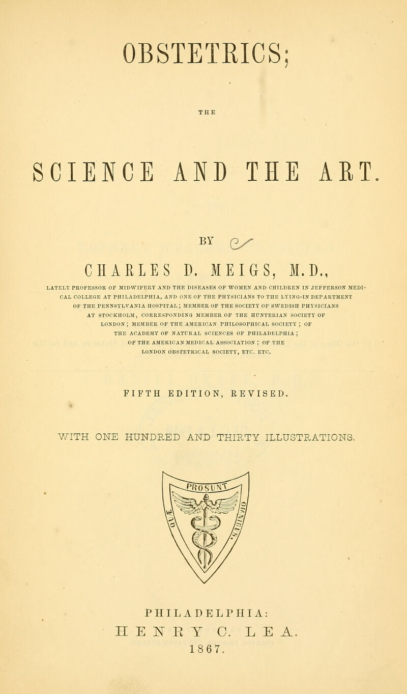 OBSTETRICS SCIENCE AND THE ART. BY ex CHARLES D. MEIGS, M.D., LATELY PROFESSOR OF MIDWIFERY AND THE DISEASES OF WOMEN AND CHILDREN IN JEFFERSON MEDI- CAL COLLEGE AT PHILADELPHIA, AND ONE OF THE PHYSICIANS TO THE LYING-IN DEPARTMENT OF THE PENNSYLVANIA HOSPITAL ; MEMBER OF THE SOCIETY OF SWEDISH PHYSICIANS AT STOCKHOLM, OORRESPONDINS MEMBER OF THE HUNTERIAN SOCIETY OF LONDON ; MEMBER OF THE AMERICAN PHILOSOPHICAL SOCIETY ; OF THE ACADEMY OF NATURAL SCIENCES OF PHILADELPHIA ; OF THE AMERICAN MEDICAL ASSOCIATION ; OF THE LONDON OBSTETRICAL SOCIETY, ETC. ETC. FIFTH EDITION, REVISED. V/ITH ONE HUNDRED AND THIRTY ILLUSTRATIONS. PHILADELPHIA: H E ]^ E T C. LEA 1867.