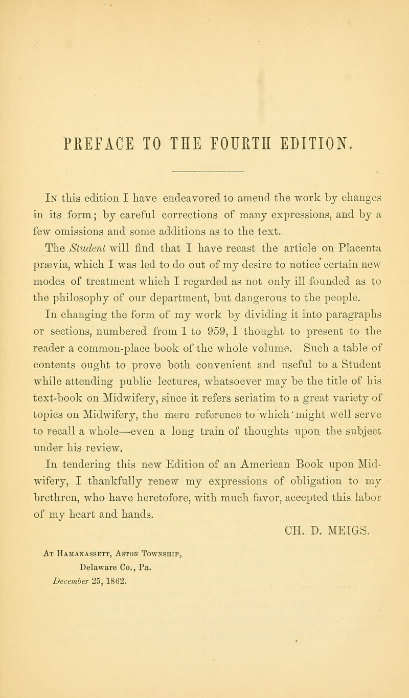 In this edition I have endeavored to amend the work by changes in its form; by careful corrections of many expressions, and by a few omissions and some additions as to the text. The Student will find that I have recast the article on Placenta prgevia, which I was led to do out of my desire to notice certain new modes of treatment which I regarded as not only ill founded as to the philosophy of our department, but dangerous to the people. In changing the form of my work by dividing it into paragraphs or sections, numbered from 1 to 959, I thought to present to the reader a common-place book of the whole volume. Such a table of contents ought to prove both convenient and useful to a Student while attending public lectures, whatsoever may be the title of his text-book on Midwifery, since it refers seriatim to a great variety of topics on Midwifery, the mere reference to which'might well serve to recall a whole—even a long train of thoughts upon the subject under his review. In tendering this new Edition of an American Book upon Mid- wifery, I thankfully renew my expressions of obligation to my brethren, who have heretofore, with much favor, accepted this labor of my heart and hands. CH. D. MEIGS, At Hamanassett, Aston Township, Delaware Co., Pa. December 25, 1862.