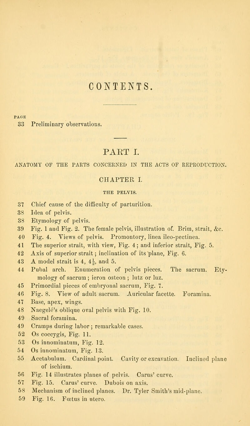 CONTENTS. PAGE 33 Preliminary observations. PAET I. ANATOMY OF THE PARTS CONCERNED IN THE ACTS OF REPRODUCTION. CHAPTER I. THE PELVIS. 31 Chief cause of the difficulty of parturition. 38 Idea of pelvis. 38 Etymology of pelvis. 39 Fig. 1 and Fig. 2. The female pelvis, illustration of. Brim, strait, &c. 40 Fig. 4. Yiews of pelvis. Promontory, linea ileo-pectinea. 41 The superior strait, with view, Fig. 4; and inferior strait, Fig. 5. 42 Axis of superior strait; inclination of its plane. Fig. 6. 43 A model strait is 4, 4|, and 5. 44 Pubal arch. Enumeration of pelvis pieces. The sacrum. Ety- mology of sacrum ; ieron osteon ; lutz or luz. 45 Primordial pieces of embryonal sacrum. Fig. 7. 46 Fig. 8. Yiew of adult sacrum. Auricular facette. Foramina. 47 Base, apex, wings. 48 Naegele's oblique oval pelvis with Fig. 10. 49 Sacral foramina. 49 Cramps during labor; remarkable cases. 52 Os coccygis. Fig. 11. 53 Os innominatnm, Fig. 12. 54 Os innominatum. Fig. 13. 55 Acetabulum. Cardinal point. Cavity or excavation. Inclined plane of ischium. 56 Fig. 14 illustrates planes of pelvis. Carus' curve. 57 Fig. 15. Carus' curve. Dubois on axis. 58 Mechanism of inclined planes. Dr. Tyler Smith's mid-plane. 59 Fig. 16. Foetus in utero.