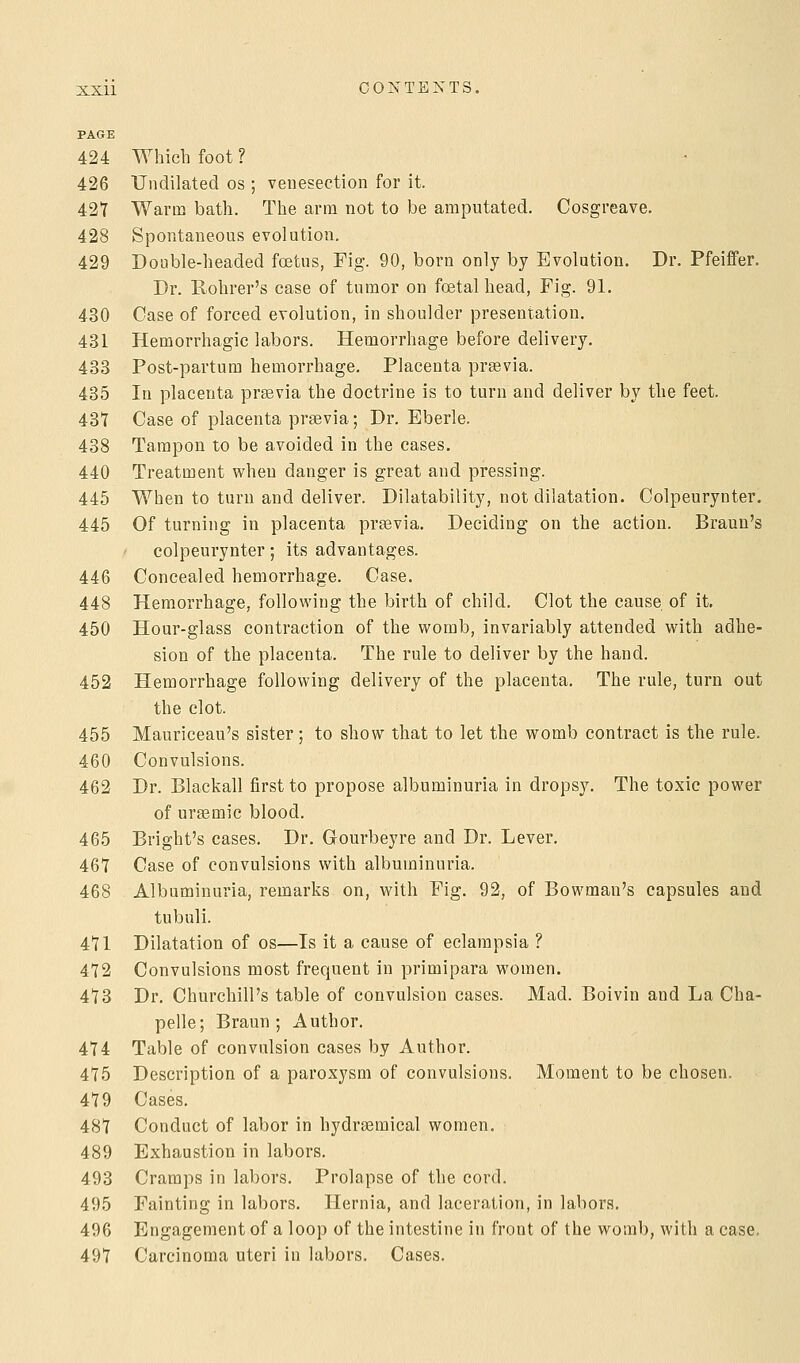 PAGE 424 Which foot ? 426 Undilated os ; venesection for it. 427 Warm bath. The arm not to be amputated. Cosgreave. 428 Spontaneous evolution. 429 Double-headed foetus, Fig. 90, born only by Evolution. Dr. Pfeiffer. Dr. Rohrer's case of tumor on foetal head, Fig. 91. 430 Case of forced evolution, in shoulder presentation. 431 Hemorrhagic labors. Hemorrhage before delivery. 433 Post-partum hemorrhage. Placenta previa. 435 In placenta praavia the doctrine is to turn and deliver by the feet. 431 Case of placenta praevia; Dr. Eberle. 438 Tampon to be avoided in the cases. 440 Treatment when danger is great and pressing. 445 When to turn and deliver. Dilatability, not dilatation. Colpeurynter, 445 Of turning in placenta prsevia. Deciding on the action. Braun's colpeurynter; its advantages. 446 Concealed hemorrhage. Case. 448 Hemorrhage, following the birth of child. Clot the cause of it. 450 Hour-glass contraction of the womb, invariably attended with adhe- sion of the placenta. The rule to deliver by the hand. 452 Hemorrhage following delivery of the placenta. The rule, turn out the clot. 455 Mauriceau's sister; to show that to let the womb contract is the rule. 460 Convulsions. 462 Dr. Blackall first to propose albuminuria in dropsy. The toxic power of uragmic blood. 465 Bright's cases. Dr. Gourbeyre and Dr. Lever. 467 Case of convulsions with albuminuria. 468 Albuminuria, remarks on, with Fig. 92, of Bowman's capsules and tubuli. 471 Dilatation of os—Is it a cause of eclampsia ? 472 Convulsions most frequent in primipara women. 473 Dr. Churchill's table of convulsion cases. Mad. Boivin and La Cha- pelle; Braun ; Author. 474 Table of convulsion cases by Author. 475 Description of a paroxysm of convulsions. Moment to be chosen. 479 Cases. 487 Conduct of labor in hydrsemical women, 489 Exhaustion in labors. 493 Cramps in labors. Prolapse of the cord. 495 Fainting in labors. Hernia, and laceration, in labors. 496 Engagement of a loop of the intestine in front of the womb, with a case. 497 Carcinoma uteri in labors. Cases.