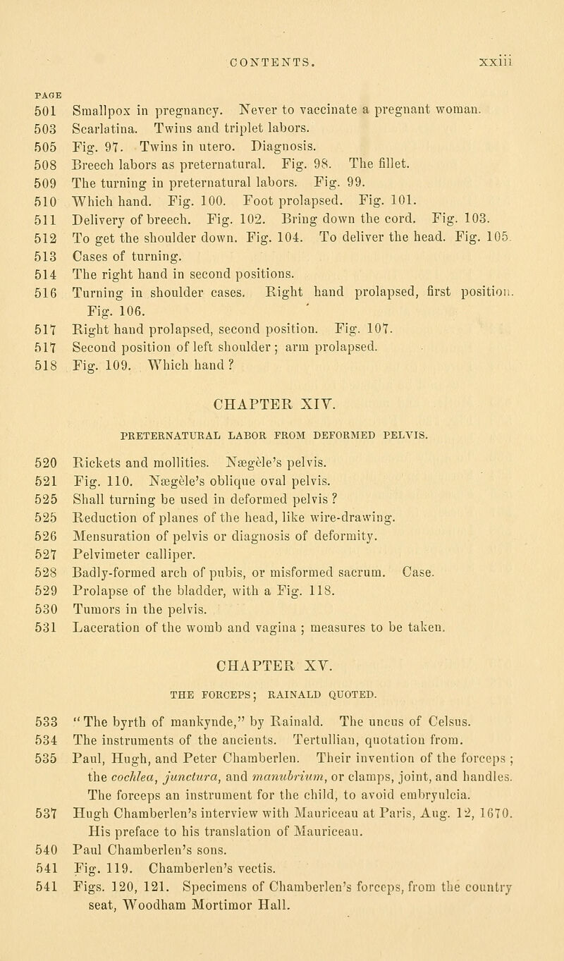 PAGE 501 Smallpox in pregnancy. Never to vaccinate a pregnant woman. 503 Scarlatina. Twins and triplet labors. 505 Fig. 97. Twins in utero. Diagnosis. 508 Breech labors as preternatural. Fig. 98. The fillet. 509 The turning in preternatural labors. Fig. 99. 510 Which hand. Fig. 100. Foot prolapsed. Fig. 101. 511 Delivery of breech. Fig. 102. Bring down the cord. Fig. 103. 512 To get the shoulder down. Fig. 104. To deliver the head. Fig. 105 513 Cases of turning. 514 The right hand in second positions. 516 Turning in shoulder cases. Right hand prolapsed, first position. Fig. 106. 517 Right hand prolapsed, second position. Fig. 107- 517 Second position of left shoulder ; arm prolapsed. 518 Fig. 109. Which hand? CHAPTER Xiy. PRETERNATURAL LABOR FROM DEFORMED PELVIS. 520 Rickets and mollities. Nsegele's pelvis. 521 Fig. 110. Nsegele's oblique oval pelvis. 525 Shall turning be used in deformed pelvis ? 525 Reduction of planes of the head, like wire-drawing. 526 Mensuration of pelvis or diagnosis of deformity. 527 Pelvimeter calliper. 528 Badly-formed arch of pubis, or misformed sacrum. Case. 529 Prolapse of the bladder, with a Fig. 118. 530 Tumors in the pelvis. 531 Laceration of the womb and vagina ; measures to be taken, CHAPTER XY. THE FORCEPS; RAINALD QUOTED. 533 The byrth of mankynde, by Rainald. The uncus of Celsus. 534 The instruments of the ancients. TertuUian, quotation from. 535 Paul, Hugh, and Peter Charaberlen. Their invention of the forceps ; the cochlea, junctura, and manuhrium, or clamps, joint, and handles. The forceps an instrument for the child, to avoid embryulcia. 537 Hugh Chamberlen's interview with Mauriceau at Paris, Aug. 12, 1670. His preface to his translation of Mauriceau. 540 Paul Chamberlen's sons. 541 Fig. 119. Chamberlen's vectis. 541 Figs. 120, 121. Specimens of Chamberlen's forceps, from the country seat, Woodham Mortimor Hall.