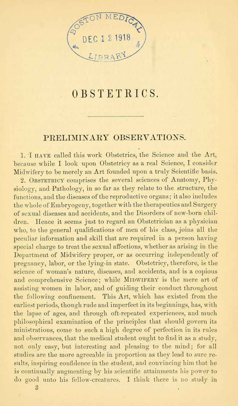 ^ DEC 12 1918 OBSTETRICS PEELIMIN^AEY OBSEEYATIOIS^S. 1. 'I HAVE called tliis work Obstetrics, the Science and the Art, because while I look upon Obstetric}^ as a real Science, I consider Midwifery to be merely an Art founded upon a truly Scientific basis. 2. Obstetricy comprises the several sciences of Anatomjr, Phy- siology, and Pathology, in so far as they relate to the structure, the functions, and the diseases of the reproductive organs; it also includes the whole of Bmbryogeny, together with the therapeutics and Surgery of sexual diseases and accidents, and the Disorders of new-born chil- dren. Hence it seems just to regard an Obstetrician as a physician who, to the general qualifications of men of his class, joins all the peculiar information and skill that are required in a person having special charge to treat the sexual affections, whether as arising in the Department of Midwifery proper, or as occurring independently of pregnancy, labor, or the lying-in state. Obstetricy, therefore, is the science of woman's nature, diseases, and accidents, and is a copious and comprehensive Science; while Midwifery is the mere art of assisting women in labor, and of guiding their conduct throughout the following confinement. This Art, which has existed from the earliest periods, though rude and imperfect in its beginnings, has, with the lapse of ages, and through oft-repeated experiences, and much philosophical examination of the principles that should govern its ministrations, come to such a high degree of perfection in its rules and observances, that the medical student ought to find it as a study, not only easy, but interesting and pleasing to the mind; for all studies are the more agreeable in proportion as they lead to sure re- sults, inspiring confidence in the student, and convincing him that he is continually augmenting by his scientific attainments his power to do good unto his fellow-creatures. I think there is no study in 3