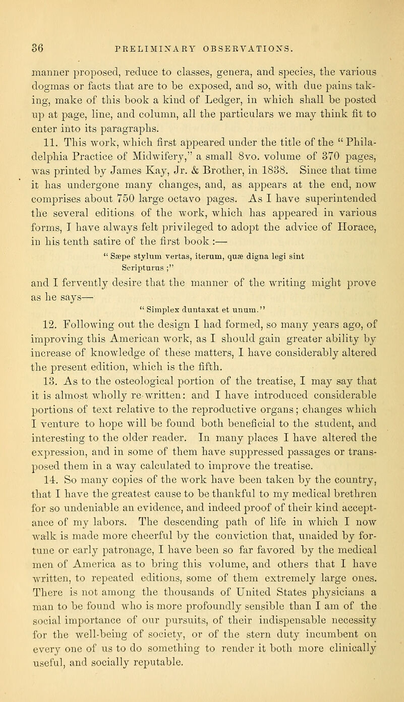 manner proposed, reduce to classes, genera, and species, tlie various dogmas or facts that are to be exposed, and so, with, due pains tak- ing, make of this book a kind of Ledger, in which shall be posted up at page, line, and column, all the particulars we may think fit to enter into its paragraphs. 11. This work, which first appeared under the title of the Phila- delphia Practice of Midwifery, a small 8vo, volume of 370 pages, was printed by James Kay, Jr. & Brother, in 1838. Since that time it has undergone many changes, and, as appears at the end, now comprises about 750 large octavo pages. As I have superintended the several editions of the work, which has appeared in various forms, I have always felt privileged to adopt the advice of Horace, in his tenth satire of the first book :—  Ssepe styliim vertas, iterum, quae digna legi sint Scripturus ; and I fervently desire that the manner of the writing might prove as he says—  Simples duntaxat et unum. 12. Following out the design I had formed, so many years ago, of improving this American work, as I should gain greater ability by increase of knowledge of these matters, I have considerably altered the present edition, which is the fifth. 13. As to the osteological portion of the treatise, I may say that it is almost wholly re-written: and I have introduced considerable portions of text relative to the reproductive organs; changes which I venture to hope will be found both beneficial to the student, and interesting to the older reader. In many places I have altered the expression, and in some of them have suppressed passages or trans- posed them in a way calculated to improve the treatise. 14. So many copies of the work have been taken by the country, that I have the greatest cause to be thankful to my medical brethren for so undeniable an evidence, and indeed proof of their kind accept- ance of my labors. The descending path of life in which I now walk is made more cheerful by the conviction that, unaided by for- tune or early patronage, I have been so far favored by the medical men of America as to bring this volume, and others that I have written, to repeated editions, some of them extremely large ones. There is not among the thousands of United States physicians a man to be found who is more profoundly sensible than I am of the social importance of our pursuits, of their indispensable necessity for the well-being of society, or of the stern duty incumbent on every one of us to do something to render it both more clinically useful, and socially reputable.