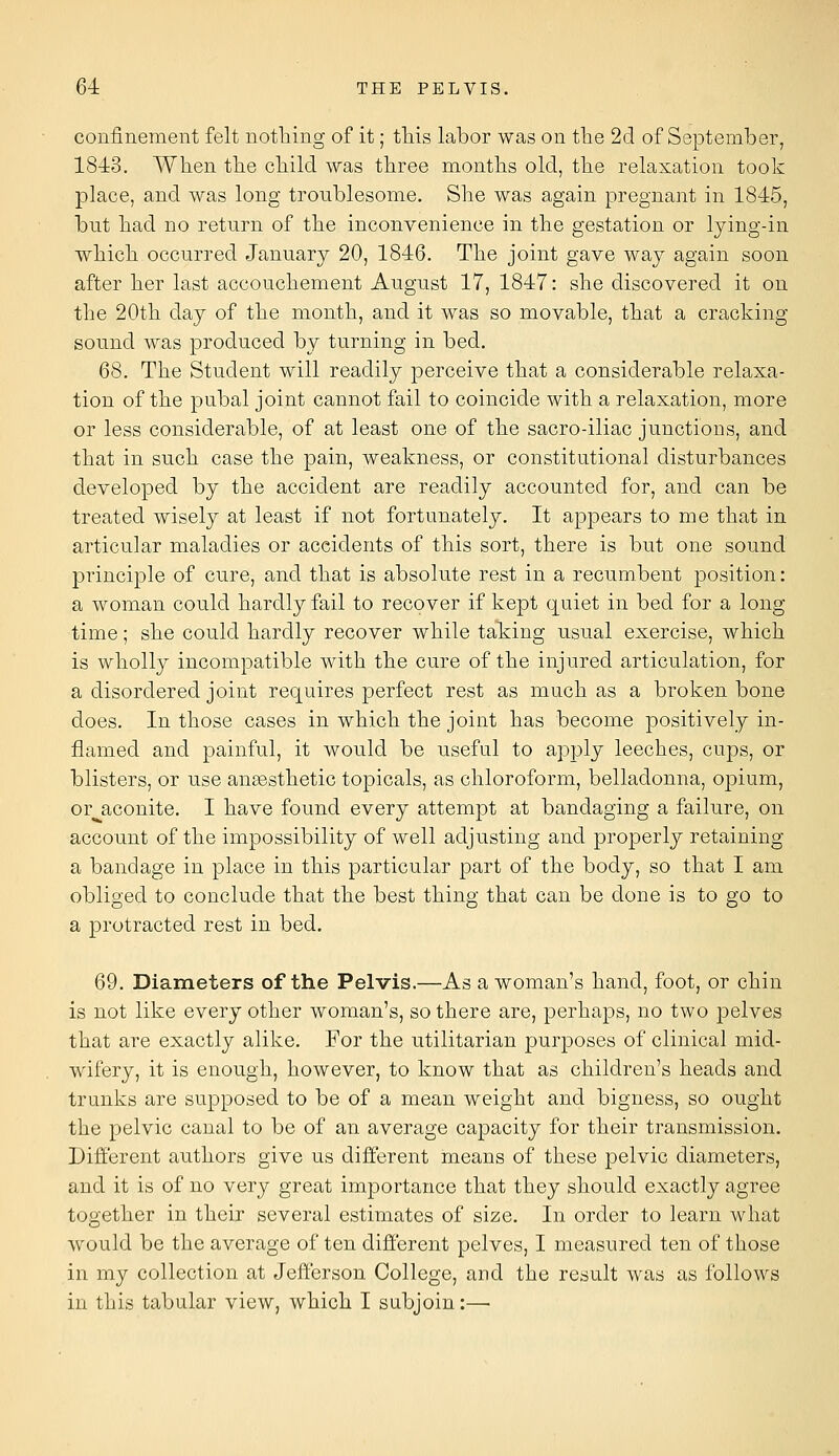 confinement felt nothing of it; this labor was on tlie 2d of September, 18-i3. When the child was three months old, the relaxation took place, and was long troublesome. She was again pregnant in 1845, but had no return of the inconvenience in the gestation or lying-in which occurred January 20, 1846. The joint gave way again soon after her last accouchement August 17, 1847: she discovered it on the 20th day of the month, and it was so movable, that a cracking sound was produced by turning in bed, 68. The Student will readily perceive that a considerable relaxa- tion of the pubal joint cannot fail to coincide with a relaxation, more or less considerable, of at least one of the sacro-iliac junctions, and that in such case the pain, weakness, or constitutional disturbances developed by the accident are readily accounted for, and can be treated wisely at least if not fortunately. It appears to me that in articular maladies or accidents of this sort, there is but one sound principle of cure, and that is absolute rest in a recumbent position: a woman could hardly fail to recover if kept quiet in bed for a long- time ; she could hardly recover while taking usual exercise, which is wholly incompatible with the cure of the injured articulation, for a disordered joint requires perfect rest as much as a broken bone does. In those cases in which the joint has become positively in- flamed and painful, it would be useful to apply leeches, cups, or blisters, or use aneesthetic topicals, as chloroform, belladonna, opium, or^aconite. I have found every attempt at bandaging a failure, on account of the impossibility of well adjusting and properly retaining a bandage in place in this particular part of the body, so that I am obliged to conclude that the best thing that can be done is to go to a protracted rest in bed. 69. Diameters of the Pelvis.—As a woman's hand, foot, or chin is not like every other woman's, so there are, perhaps, no two pelves that are exactly alike. For the utilitarian purposes of clinical mid- wifery, it is enough, however, to know that as children's heads and trunks are supposed to be of a mean weight and bigness, so ought the pelvic canal to be of an average capacity for their ti^ansmission. Different authors give us different means of these pelvic diameters, and it is of no very great importance that they should exactly agree together in their several estimates of size. In order to learn what would be the average of ten different pelves, I measured ten of those in my collection at Jefferson College, and the result was as follows in this tabular view, which I subjoin:—■